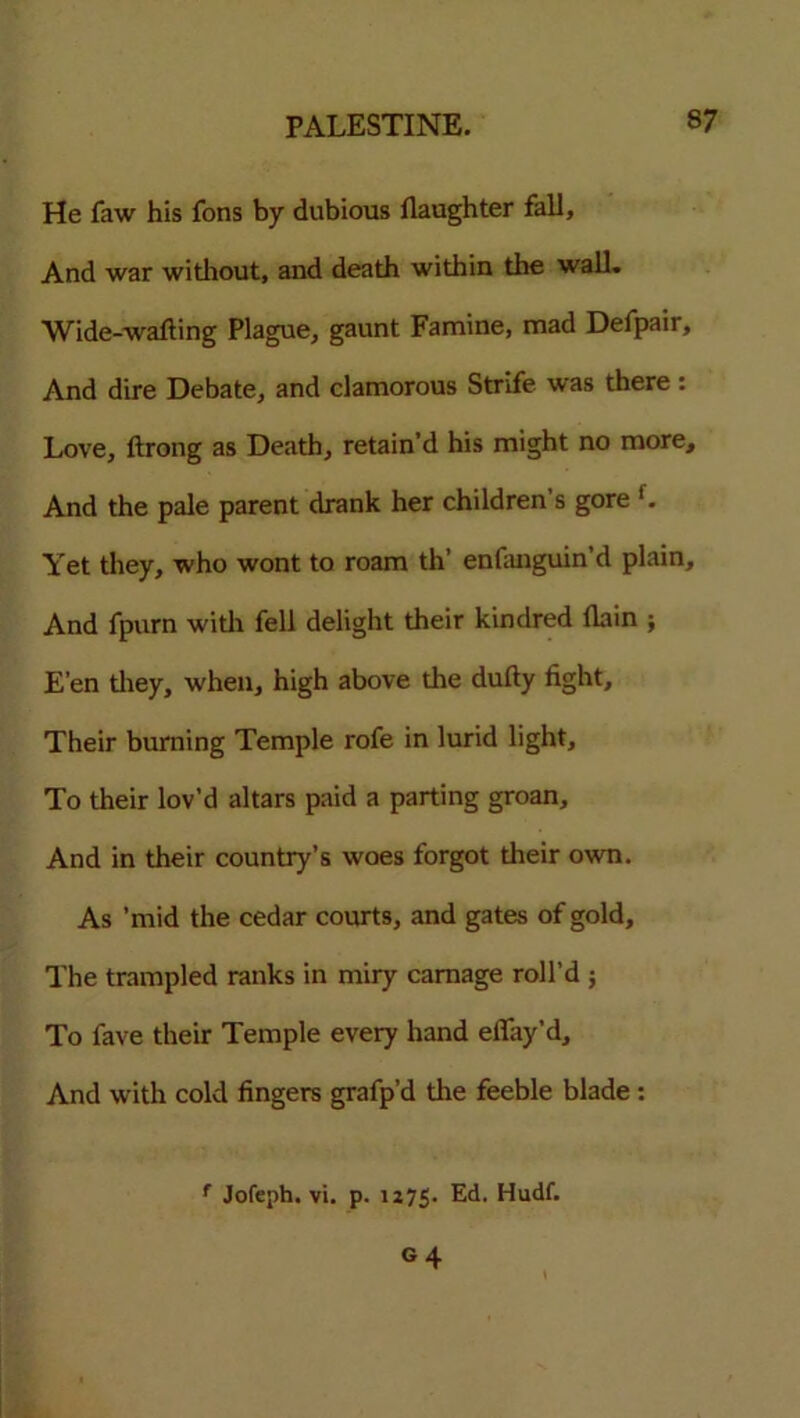 He faw his fons by dubious flaughter fall. And war without, and death within the wall. Wide-wafting Plague, gaunt Famine, mad Defpair, And dire Debate, and clamorous Strife was there : Love, ftrong as Death, retain’d his might no more. And the pale parent drank her children s gore f. Yet they, who wont to roam th’ enfanguin’d plain. And fpurn with fell delight their kindred flain ; E’en they, when, high above the dufty fight. Their burning Temple rofe in lurid light. To their lov’d altars paid a parting groan. And in their country’s woes forgot their own. As ’mid the cedar courts, and gates of gold. The trampled ranks in miry carnage roll’d ; To fave their Temple every hand efiay’d. And with cold fingers grafp’d the feeble blade : f Jofeph. vi. p. 1175. Ed. Hudf. g 4