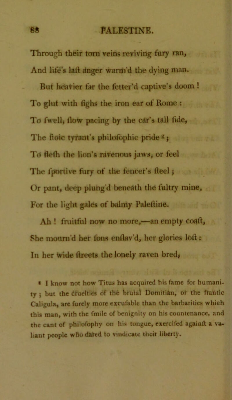 Through their torn veins reviving fury ran. And life's lad dnger warm'd the dying man. But heavier tar the letter'd captive’s doom ! To glut with fighs the iron ear of Rome : To fwell, (low pacing by the car’s tall lide, The floic tyrant's philolbphic pride «} T<t Beth the lion's ravenous jaws, or feel The fportive fury of the fencer's fteel 5 Or pant, deep plung'd beneath the fultry mine, For the light gales of balmy Paleftine. Ah ! fruitful now no more,—an empty coaft. She mount’d her Ions enllav’d, Iter glories loll: In her Wide ftreets the lonely raven bred, * I know not how Titus has acquired his fame for humani- ty ; but the cruelties of the hrutal Domitian, ot the ftantic Caligula, are furely more excufable than the barbarities which this man, with the fmile of benignity on his countenance, and the cant of philofophv on his tongue, exercifcd agaioft a va- liant people who dared to vindicate their liberty.