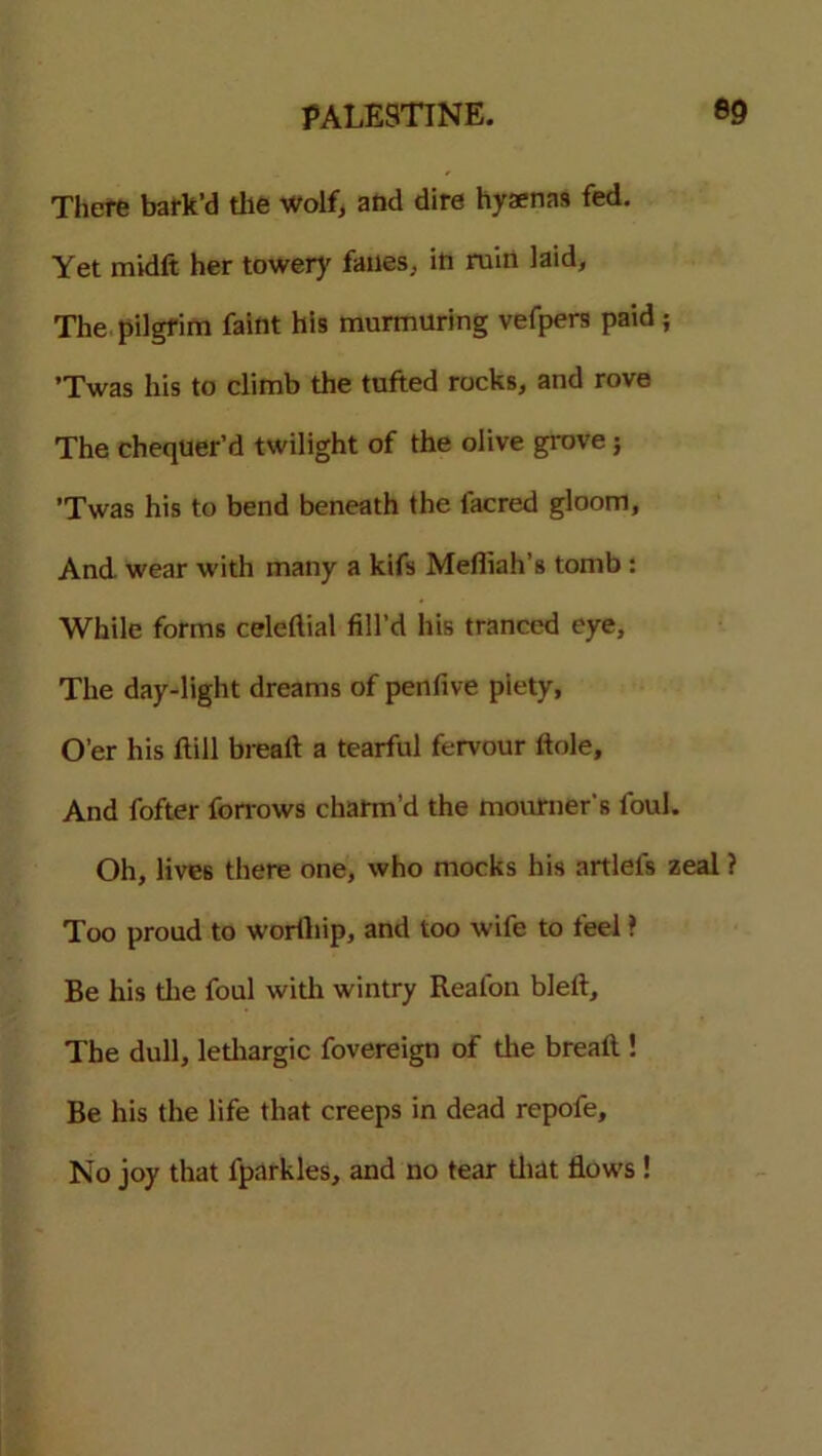 There bark’d the Wolf, and dire hyaenas fed. Yet midft her tower}' fanes, in ruin laid. The pilgrim faint his murmuring vefpers paid ; ’Twas his to climb the tufted rocks, and rove The chequer’d twilight of the olive grove; ’Twas his to bend beneath the facred gloom, And wear with many a kifs Mefliah’s tomb : While forms celedial fill’d his tranced eye, The day-light dreams of penfive piety, O’er his Hill bread a tearful fervour dole. And fofter forrows charm’d the mourner's foul. Oh, lives there one, who mocks his artlefs zeal ? Too proud to worthip, and too wife to feel ? Be his die foul with wintry Reafon bled. The dull, lediargic fovereign of die bread ! Be his the life that creeps in dead repofe. No joy that fparkles, and no tear diat flows !