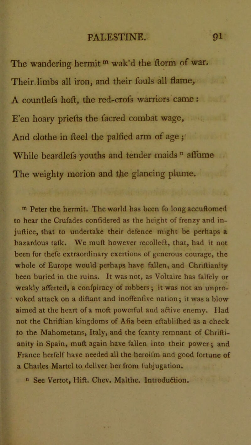 The wandering hermitm wak’d the ftorm of war. Their limbs all iron, and their fouls all flame, A countlefs hoft, the red-crofs warriors came : E’en hoary priefts the facred combat wage. And clothe in fleel the palfied arm of age; While beardlefs youths and tender maids n a flu me The weighty morion and the glancing plume. m Peter the hermit. The world has been fo long accuftomed to hear the Crufades confidered as the height of frenzy and in- juftice, that to undertake their defence might be perhaps a hazardous tafk. We muft however recolleft, that, had it not been for thefe extraordinary exertions of generous courage, the whole of Europe would perhaps have fallen, and Chriftianity been buried in the ruins. It was not, as Voltaire has falfely or weakly afferted, a confpiracy of robbers; it was not an unpro- voked attack on a diftant and inoffenfive nation; it was a blow aimed at the heart of a moft powerful and aftive enemy. Had not the Chriftian kingdoms of Alia been eftablilhed as a check to the Mahometans, Italy, and the fcanty remnant of Chrifti- anity in Spain, muft again have fallen into their power; and France herfelf have needed all the heroifm and good fortune of a Charles Martel to deliver her from fubjugation. n See Vertot, I lift. Chev. Malthe. lntroduftion.