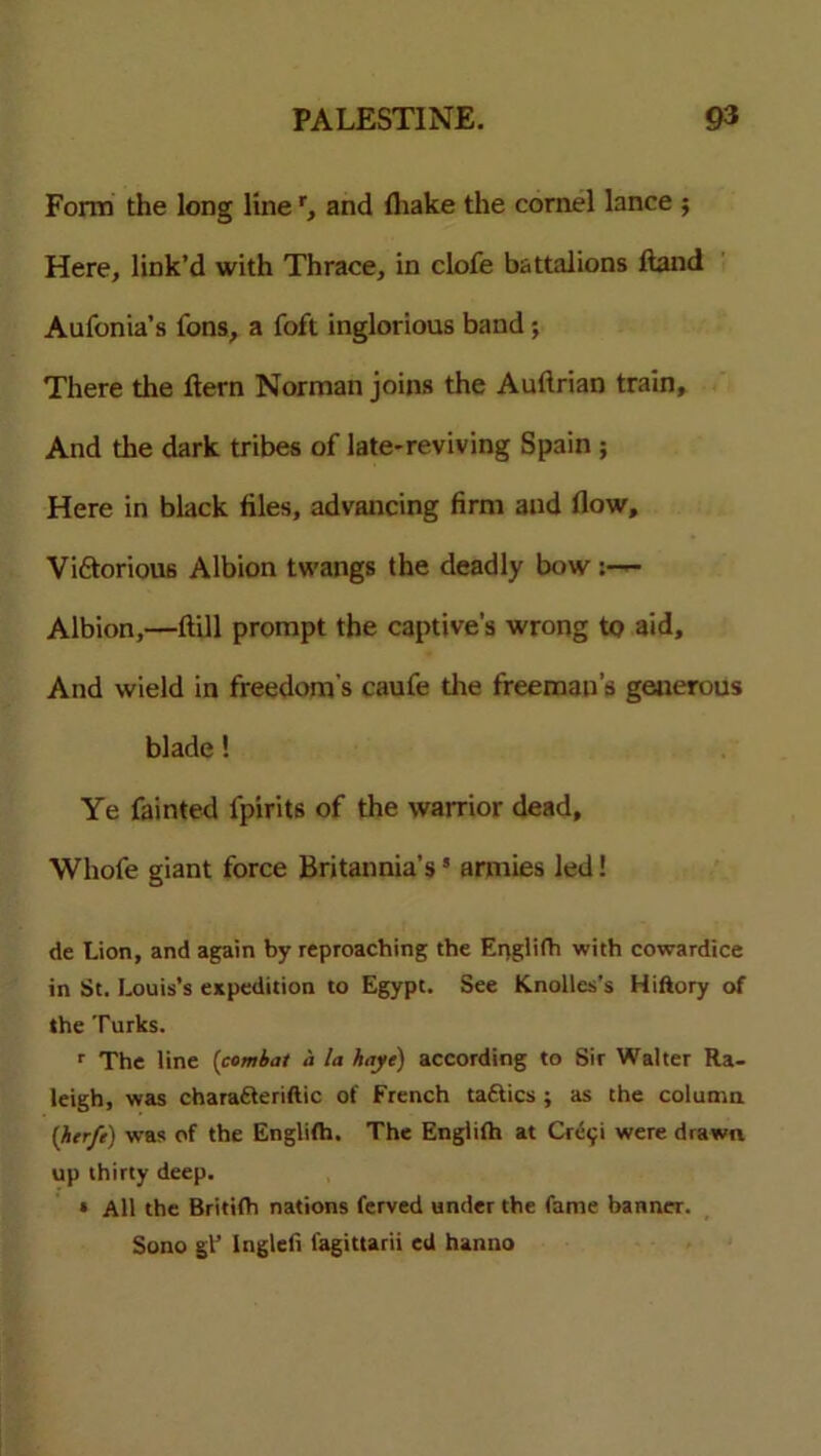 Form the long line r, and fliake the cornel lance ; Here, link’d with Thrace, in clofe battalions ftand Aufonia’s fons, a foft inglorious band; There the flern Norman joins the Auftrian train. And the dark tribes of late-reviving Spain ; Here in black files, advancing firm and flow, Vi&orious Albion twangs the deadly bow :— Albion,—ftill prompt the captive’s wrong to aid. And wield in freedom's caufe die freeman's generous blade! Ye fainted lpirits of the warrior dead, Whofe giant force Britannia’s’ armies led! de Lion, and again by reproaching the Epglifh with cowardice in St. Louis’s expedition to Egypt. See Knolles’s Hiftory of the Turks. r The line (combat a la haye) according to Sir Walter Ra- leigh, was charafteriftic of French taftics ; as the column (htrfe) was of the Englifh. The Englifh at Cre<;i were drawn up thirty deep. » All the Britifh nations ferved under the fame banner. Sono gtJ Inglefr fagittarii ed hanno