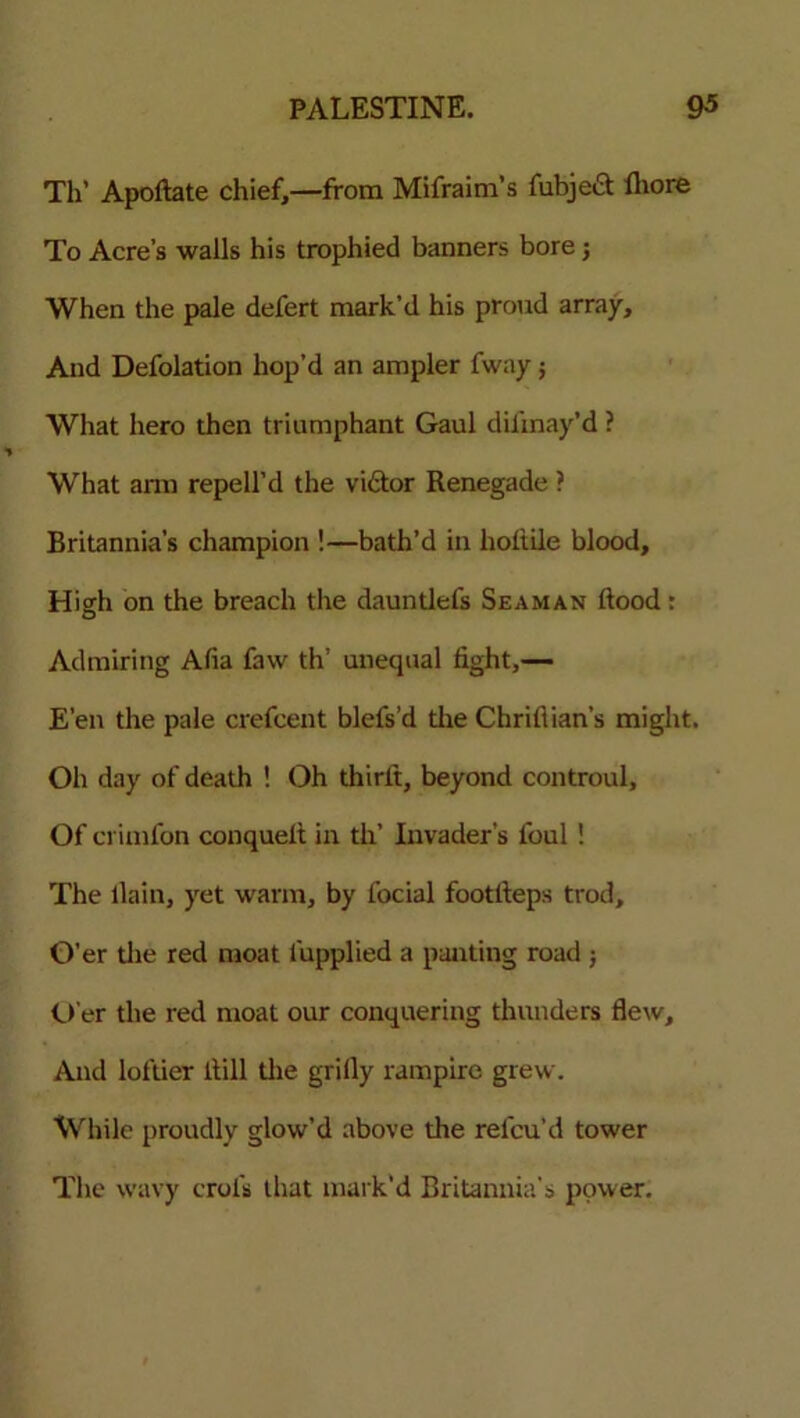 Th’ Apoftate chief,—from Mifraim’s fubject fliore To Acre’s walls his trophied banners bore; When the pale defert mark’d his proud array. And Defolation hop’d an ampler fway; What hero then triumphant Gaul difinay’d ? What arm repell’d the vi£tor Renegade ? Britannia’s champion !—bath’d in hoftile blood. High on the breach the dauntlefs Seaman flood: Admiring Afia faw th’ unequal fight,— E’en the pale crefcent blefs’d the Chriflian’s might. Oh day of death ! Oh thirfi, beyond controul. Of crimfon conquelt in th’ Invader’s foul ! The llain, yet warm, by focial footfteps trod. O’er tlie red moat fupplied a panting road ; O’er the red moat our conquering thunders flew. And loftier ilill the grifly rampire grew. While proudly glow’d above the refcu’d tower The wavy crofis that mark’d Britannia's power.