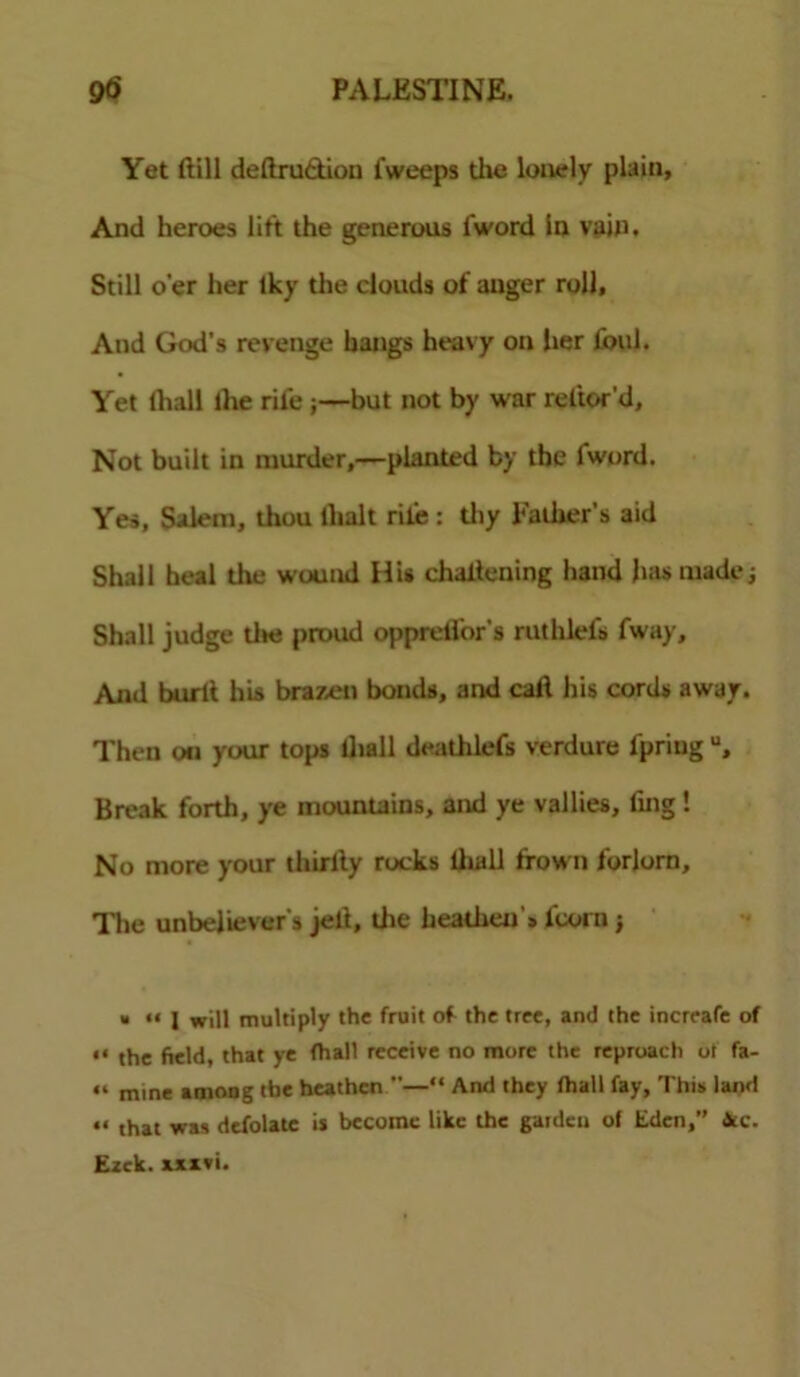 Yet ftill deftrudtion fweeps the lonely plain. And heroes lift the generous I'word In vain. Still o’er her Iky the clouds of auger roll. And God’s revenge hangs heavy on her foul. Yet lhall the rile ;—but not by war reftor’d. Not built in murder,—planted by the I'word. Yes, Salem, thou llialt rile : thy Father’s aid Shall heal the wound HU chaltening hand ha* made; Shall judge tlte proud opprelfor's ruthlels fway. And burlt his brazen bonds, and call his cords away. Then on your tops ilia 11 deathlefs verdure l’priug u. Break forth, ye mountains, and ye vallies, fmg! No more your thirlly rocks lhall frown forlorn. The unbeliever's jell, the heathen * i'coi n ; « “ 1 will multiply the fruit of the tree, and the increafe of « the field, that ye fhall receive no more the reproach ot fa- “ mine amoug the heathen —“ And they fhall fay, This land “ that was defolate is become like the garden of Eden,” 4tc. Ezek. axivi.