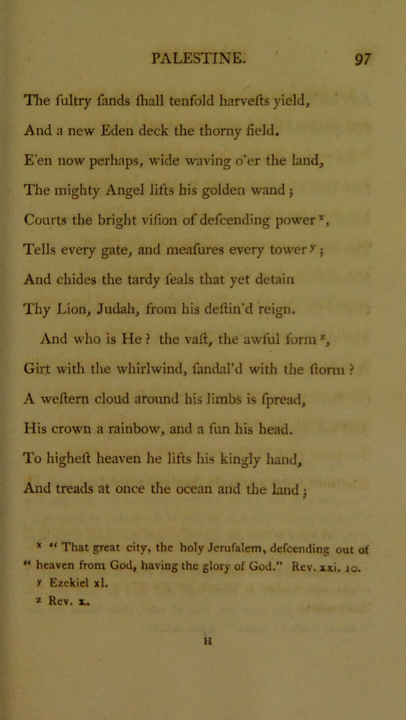 The fultry fands Ihall tenfold harvefts yield. And a new Eden deck the thorny field. E’en now perhaps, wide waving o’er the land. The mighty Angel lifts his golden wand 5 Courts the bright vifion of defcending power*. Tells every gate, and meafures every tower -v; And chides the tardy feals that yet detain Thy Lion, Judah, from his deftin’d reign. And who is He ? the vail, the awful form z. Girt with the whirlwind, fandal’d with the dorm ? A weftem cloud around his limbs is fpread. His crown a rainbow, and a fun his head. To higheft heaven he lifts his kingly hand. And treads at once the ocean and die land j * “ That great city, the holy Jerufalem, defcending out of M heaven from God, having the glory of God.” Rev. xxi. 10. y Ezekiel xl. * Rev. x. H