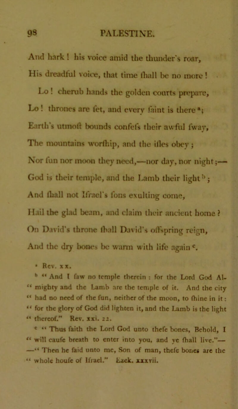 And hark ! his voice amid the thunder's roar. His dreadful voice, that time fliall be no more! Lo ! cherub hands the golden courts prepare, Lo ! thrones are fet, and every faint is there *; Earth's utmoli bounds confefs their awful fwav. The mountains worfhip, and the illes obey; Nor lun nor moon they need,—nor day, nor night;— God is their temple, and the Lamb their light1’; And (hall not Ifracl's Tons exulting come. Hail the glad beam, and claim their ancient home? On David's throne (hall David’s offspring reign, And the dry bones be warm with life again c. • Rev. *x. b “ And ( faw no temple therein : for the Lord God Al- “ mighty and the Lamb arc the temple of it. And the city “ had no need of the fun, neither of the moon, to fhine in it: “ for the glory of God did lighten it, and the Lamb is the light “ thereof.” Rev. xxi. 22. e “ Thus faith the Lord God unto thefe bones, Behold, I “ will caufe breath to enter into you, and ye (hall live.”— —“ Then he faid unto me, Son of man, thefe bones are the “ whole houfe of Ifrael.” Lack, xxxrii.