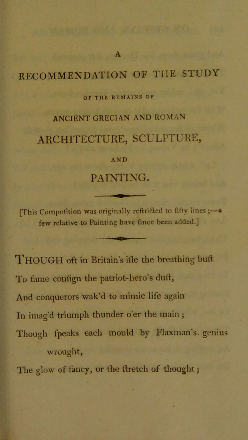 RECOMMENDATION OF THE STUDY OF THE REMAINS OF ANCIENT GRECIAN AND ROMAN ARCHITECTURE, SCULPTURE, AND PAINTING. [This Competition was originally reftrifiled to fifty lines ;—a few relative to Painting have fince been added.] THOUGH oft in Britain’s iile the breathing bull To fame conlign the patriot-hero’s dull. And conquerors wak’d to mimic life again In imag'd triumph thunder o'er the main ; Though fpeaks each mould by Flaxtnan's. genius wrought, The glow of fancy, or the llretch of thought;