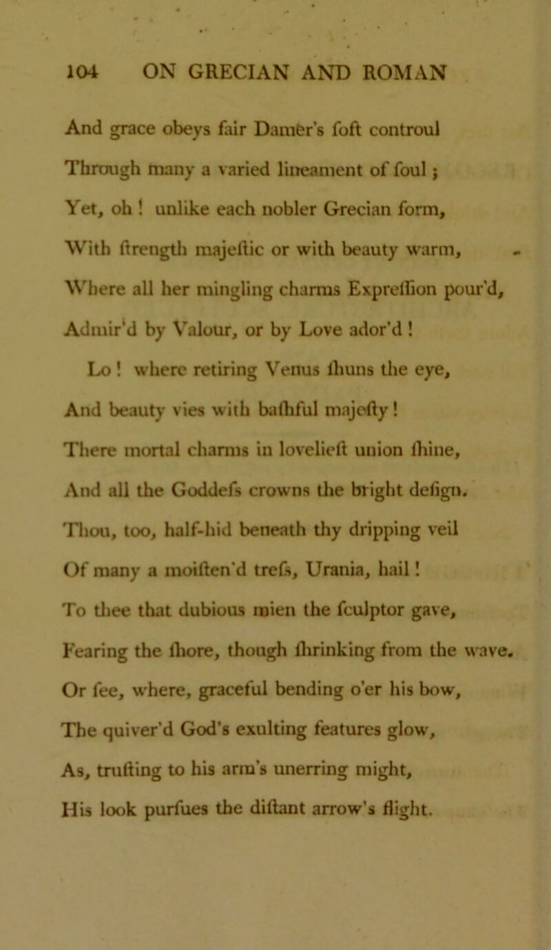 And grace obeys fair Darner's foft controul Through many a varied lineament of foul ; Yet, oh ! unlike each nobler Grecian form. With ftrength majellic or with beauty warm. Where all her mingling charms Exprelfion pour’d. Admir’d by Valour, or by Love ador’d ! Lo ! where retiring Venus lliuns the eye. And beauty vies with balhful majofly! There mortal charms in lovelieft union lliine. And all the Goddefs crowns the bright delign. Thou, too, half-hid beneath thy dripping veil Of many a moiften’d trefs, Urania, hail 1 To thee that dubious mien the fculptor gave. Fearing the lhore, though llirinking from the wave. Or fee, where, graceful bending o’er his bow. The quiver’d God’s exulting features glow. As, milling to his arm’s unerring might. His look purfues the dillant arrow's flight.