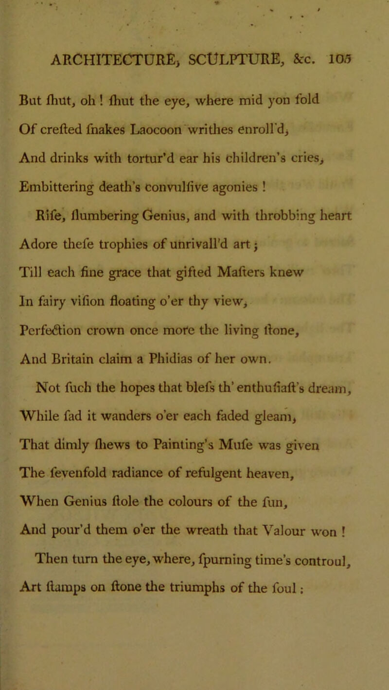 But fhut, oh ! fhut the eye, where mid yon fold Of crefted fnakes Laocoon writhes enroll'd) And drinks with tortur’d ear his children’s cries* Embittering death’s convulfive agonies ! Rife, numbering Genius, and with throbbing heart Adore thefe trophies of unrivall'd art j Till each fine grace that gifted Mafters knew In fairy vifion floating o’er thy view. Perfection crown once more the living flone. And Britain claim a Phidias of her own. Not fuch the hopes that blefs th’ enthufiaft’s dream, While fad it wanders o’er each faded gleam, That dimly fliews to Painting’s Mufe was given The fevenfold radiance of refulgent heaven. When Genius ftole the colours of the fun. And pour’d them o’er the wreath that Valour won ! Then turn the eye, where, fpurning time’s controul. Art Ramps on ftone the triumphs of the foul: