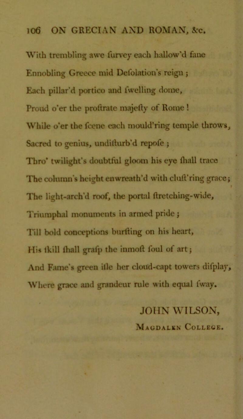 With trembling awe lurvey each hallow'd fane Ennobling Greece mid Delegation's reign ; Each pillar'd portico and levelling dome, Proud o’er the proltrate majefiy ot' Rome ! While o’er the feene each mould’ring temple throws. Sacred to genius, undilturb'd repofe ; Thro* twilight's doubtful gloom his eye lhall trace The column's height enwreath’d with cluft’ring grace; f The light-archd roof, the portal ftretching-wiJe, Triumphal monuments in armed pride; Till bold conceptions hurtling on his heart, Hi* lkill lhall grafp the inmofl foul of art; And Fame's green ille her cloud-capt towers difplay. Where grace and grandeur rule with equal fway. JOHN WILSON, Magdalen College.