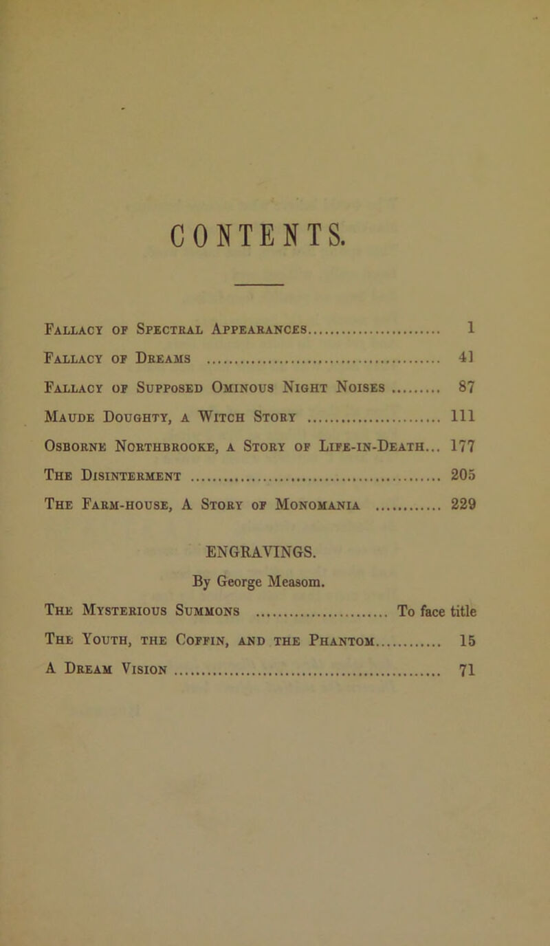 CONTENTS, Fallacy of Specteal Appearances 1 Fallacy of Dreams 41 Fallacy of Supposed Ominous Night Noises 87 Maude Doughty, a Witch Story Ill Osborne Northbrooke, a Story of Life-in-Death... 177 The Disinterment 205 The Farm-house, A Story of Monomania 229 ENGRAnNGS. By George Meaaom. The Mysterious Summons To face title The Youth, the Coffin, and the Phantom 15 A Dream Vision 71