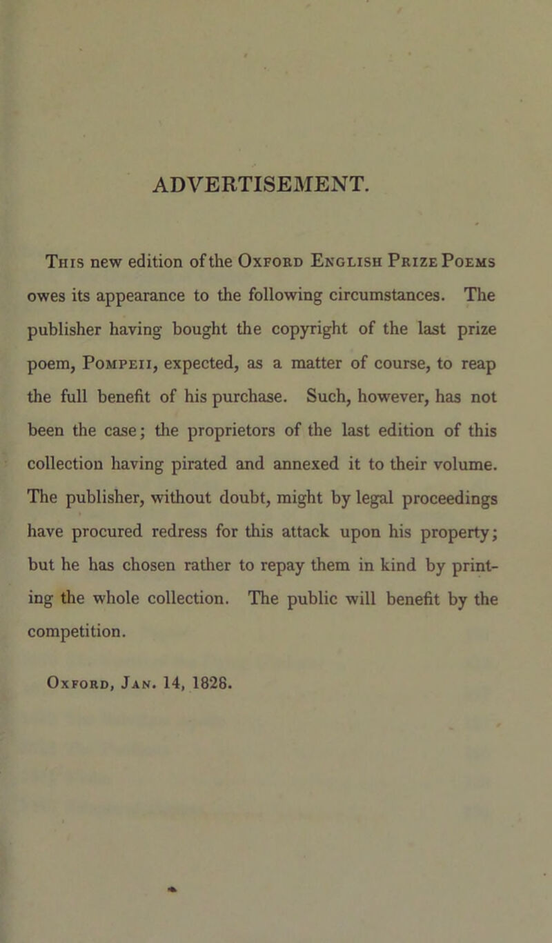 ADVERTISEMENT. Tins new edition of the Oxford English Prize Poems owes its appearance to the following circumstances. The publisher having bought the copyright of the last prize poem, Pompeii, expected, as a matter of course, to reap the full benefit of his purchase. Such, however, has not been the case; the proprietors of the last edition of this collection having pirated and annexed it to their volume. The publisher, without doubt, might by legal proceedings have procured redress for this attack upon his property; but he has chosen rather to repay them in kind by print- ing the whole collection. The public will benefit by the competition. Oxford, Jan. 14, 1826.