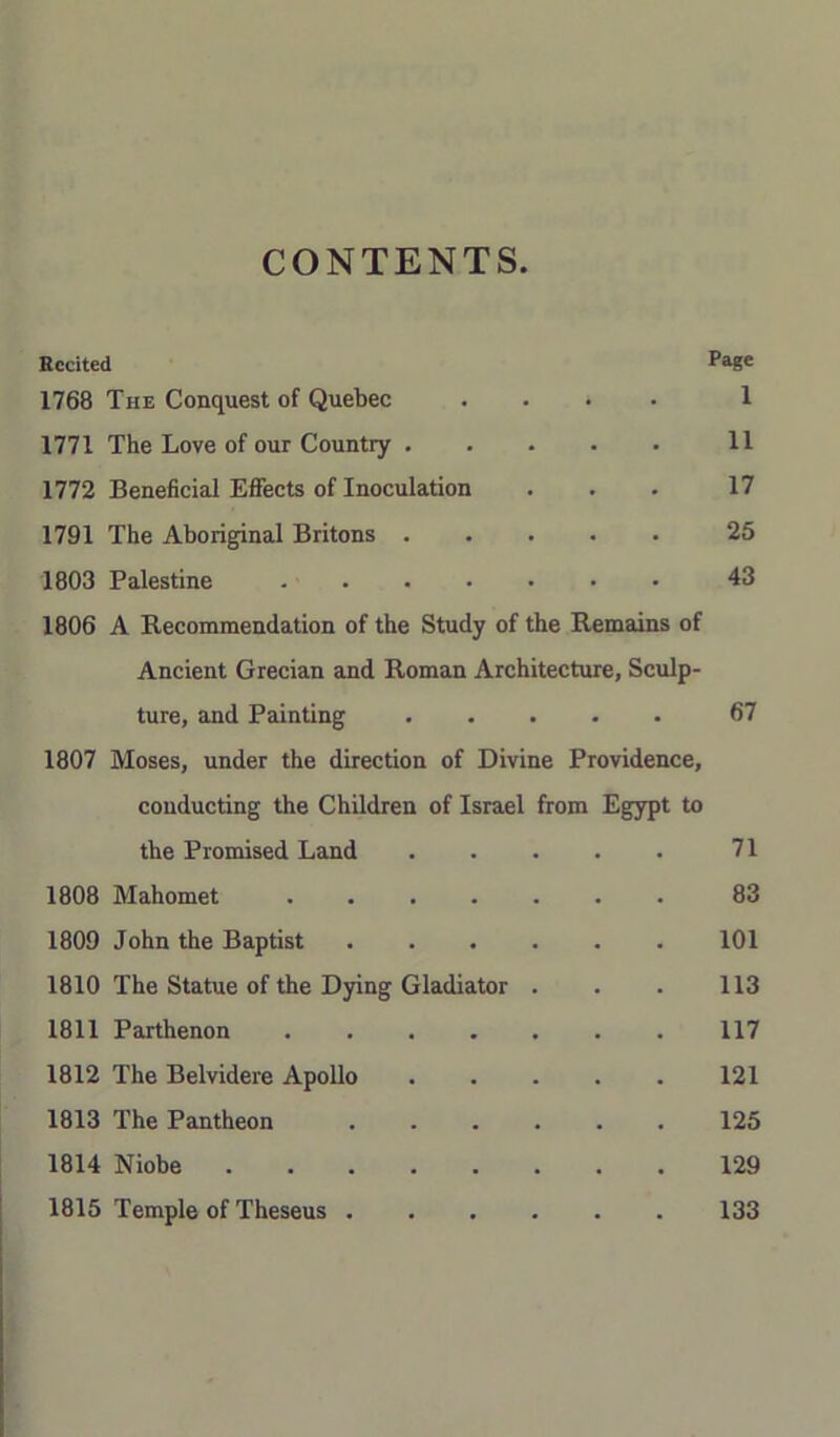 CONTENTS. Eccited Page 1768 The Conquest of Quebec .... 1 1771 The Love of our Country 11 1772 Beneficial Efiects of Inoculation . . . 17 1791 The Aboriginal Britons 25 1803 Palestine 43 1806 A Recommendation of the Study of the Remains of Ancient Grecian and Roman Architecture, Sculp- ture, and Painting 67 1807 Moses, under the direction of Divine Providence, conducting the Children of Israel from Egypt to the Promised Land 71 1808 Mahomet ....... 83 1809 John the Baptist 101 1810 The Statue of the Dying Gladiator . . . 113 1811 Parthenon 117 1812 The Belvidere Apollo 121 1813 The Pantheon 125 1814 Niobe 129 1815 Temple of Theseus 133