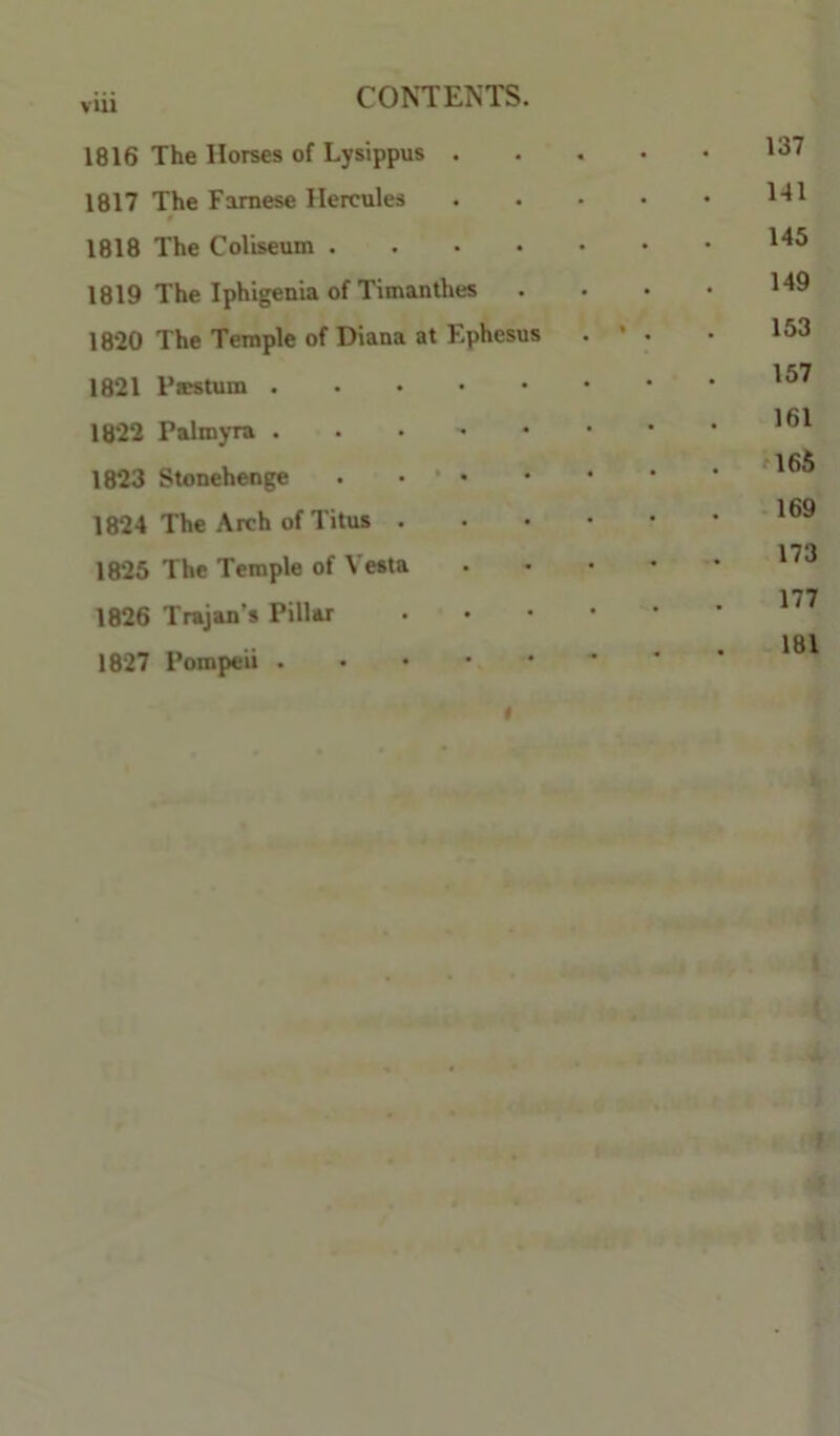 1816 The Horses of Lysippus . 1817 The Famese Hercules « 1818 The Coliseum .... 1819 The Iphigenia of Timanthes 1820 The Temple of Diana at F.phesus 1821 1822 Palmyra 1823 Stonehenge . • ‘ • 1824 The Arch of Titus . 1825 The Temple of Vesta 1826 Trajan’s Pillar 1827 Pompeii « 137 141 145 149 153 157 161 rl65 169 173 177 -181 »4t< t . -■ l.:V, • ‘ -•■■r.fe.# .1 f*- ' ‘ f . . . . .