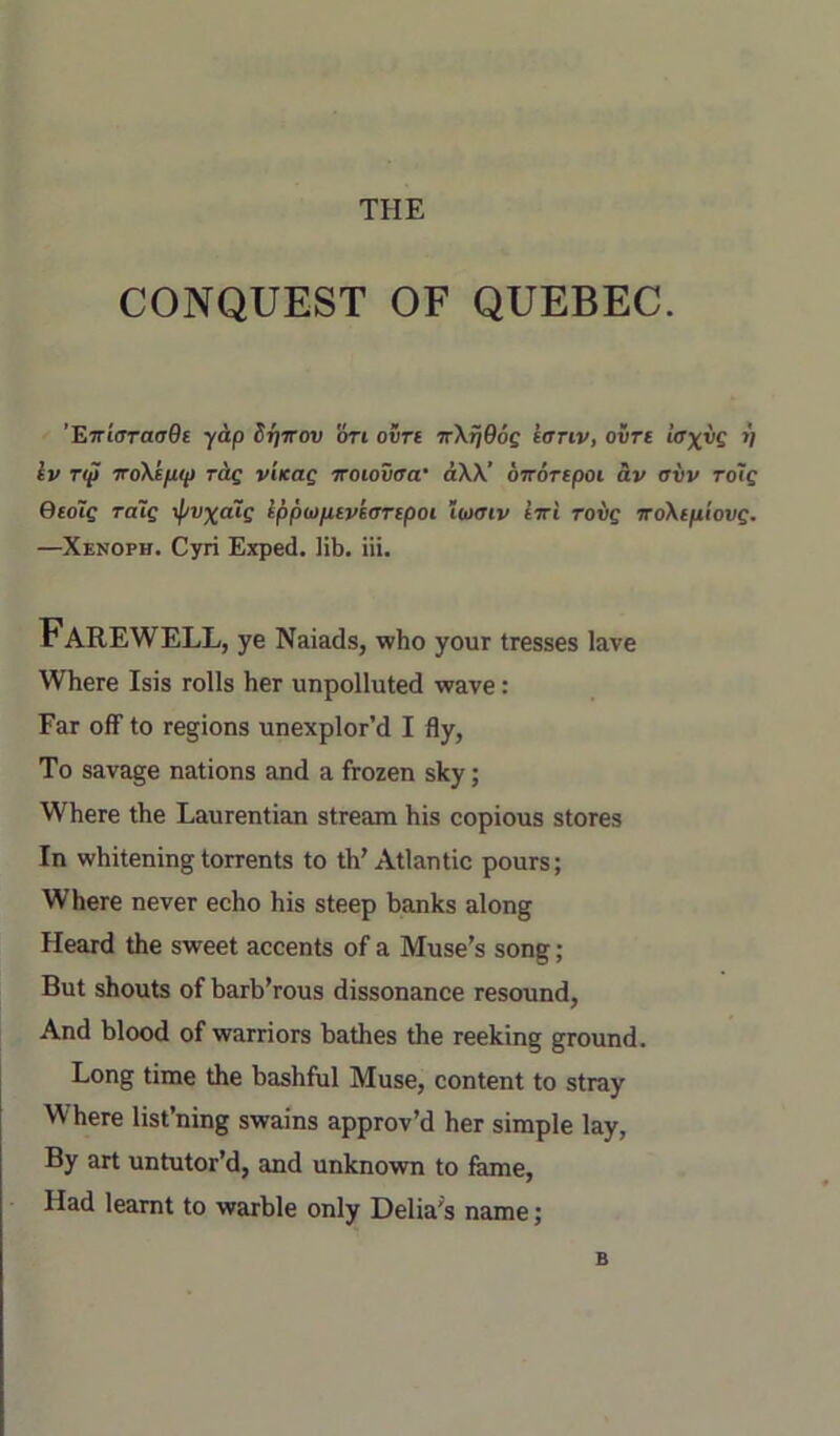 THE CONQUEST OF QUEBEC. ’E7rt(Tra(T0E yap Sfirrov 'ori ovre nXfjOog eariv, ovre »; Iv T(p iroXepip rig v'lKag Trotouira* aXX’ OTTorepoi av avv Toig Qedig ra~ig \pvxalg Ippbiptvkaripoi ioktiv IttI rovg TroXtpiovg. —Xenoph. Cyri Exped. lib. iii. Farewell, ye Naiads, who your tresses lave Where Isis rolls her unpolluted wave: Far off to regions unexplor’d I fly. To savage nations and a frozen sky; Where the Laurentian stream his copious stores In whitening torrents to th'Atlantic pours; Where never echo his steep banks along Heard the sweet accents of a Muse’s song; But shouts of barb’rous dissonance resound, And blood of warriors bathes the reeking ground. Long time the bashful Muse, content to stray Where list’ning swains approv’d her simple lay. By art untutor’d, and unknown to feme. Had learnt to warble only Delia's name; B