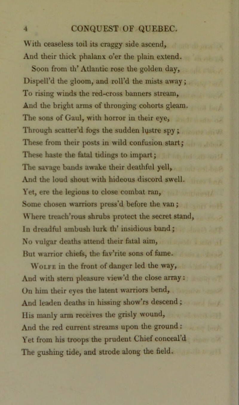 VVitli ceaseless toil its craggy side ascend. And their thick phalanx o’er the plain extend. Soon from th’ Atlantic rose tlie golden day, Dispell’d the gloom, and roll’d tlie mists away; To rising winds the red-cross banners stream. And the bright arms of thronging cohorts gleam. The sons of Gaul, with horror in their eye. Through scatter’d fogs the sudden lystre spy; These from their posts in wild confusion start; These haste tlie fatal tidings to impart; The savage bands awake their deathful yell. And the loud shout with hideous discord swell. Yet, ere the legions to close combat ran. Some chosen warriors press'd before the van; NN'here treach’rous shrubs j)rotect the secret stand. In dreadful ambush lurk th’ insidious band; No vulgar deaths attend tlieir fatal aim. Hut warrior chiefs, the fav’rite sons of fame. Wolfe in the front of danger led the way. And with stem pleasure view’d the close array: On him their eyes the latent warriors bend, And leaden deaths in hissing show’rs descend; llis manly arm receives the grisly wound. And the red current streams upon the ground: Yet from his troops the prudent Chief conceal’d The gushing tide, and strode along the field.