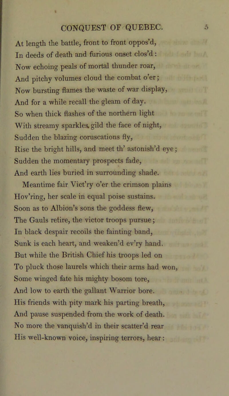 At length the battle, front to front oppos’d, In deeds of death and furious onset clos’d: Now echoing peals of mortal thunder roar. And pitchy volumes cloud the combat o’er; Now bursting flames the waste of war display. And for a while recall the gleam of day. So when thick flashes of the northern light With streamy sparkles gild the face of night. Sudden the blazing coruscations fly. Rise the bright hills, and meet th’ astonish’d eye; Sudden the momentary prospects fade. And earth lies buried in surrounding shade. Meantime fair Vict’ry o’er the crimson plains Hov’ring, her scale in equal poise sustains. Soon as to Albion’s sons the goddess flew. The Gauls retire, the victor troops pursue; In black despair recoils the fainting band. Sunk is each heart, and weaken’d ev’ry hand. But while the British Chief his troops led on To pluck those laurels which their arms had won. Some winged fate his mighty bosom tore, And low to earth the gallant Warrior bore. His friends with pity mark his parting breath. And pause suspended from the work of death. No more the vanquish’d in their scatter’d rear His well-known voice, inspiring terrors, hear: