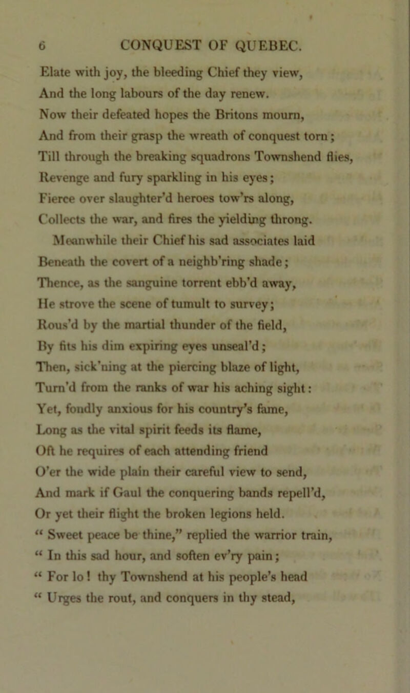 Elate with joy, the bleeding Chief they view, And the long labours of the day renew. Now their defeated hopes the Britons mourn. And from their grasp the wreath of conquest tom; Till through the breaking squadrons Townshend flies, Revenge and fury sparkling in his eyes; Fierce over slaughter’d heroes tow’rs along. Collects the war, and fires the yielding throng. Meanwhile their Chief his sad associates laid Beneath the covert of a neighb'ring shade; Thence, as the sanguine torrent ebb’d away. He strove the scene of tumult to survey; Rous’d by the martial thunder of the field. By fits his dim expiring eyes unseal’d; Then, sick’ning at the piercing blaze of light. Turn’d from the ranks of war his aching sight: Yet, fondly anxious for his country’s fame. Long as the vital spirit feeds its flame. Oft he requires of each attending friend O’er the wide plain their careful view to send. And mark if Gaul the conquering bands repell’d. Or yet their flight the broken legions held. “ Sweet peace be thine,” replied the warrior train, “ In this sad hour, and soften ev’ry pain; “ For lo! thy Townshend at his people’s head “ Urges the rout, and conquers in thy stead.