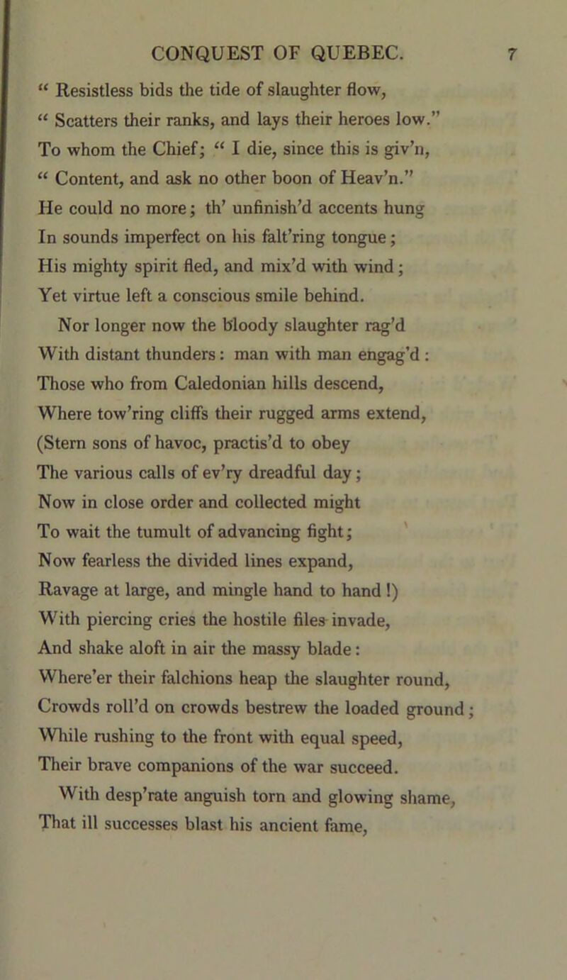 “ Resistless bids the tide of slaughter flow, “ Scatters their ranks, and lays their heroes low.” To whom the Chief; “ I die, since this is giv’n, “ Content, and ask no other boon of Heav’n.” He could no more; th’ unfinish’d accents hung In sounds imperfect on his fait’ring tongue; His mighty spirit fled, and mix’d with wind; Yet virtue left a conscious smile behind. Nor longer now the bloody slaughter rag’d With distant thunders: man with man engag’d : Those who from Caledonian hills descend, ' Where tow’ring cliffs their rugged arms extend, (Stern sons of havoc, practis’d to obey The various calls of ev’ry dreadful day; Now in close order and collected might To wait the tumult of advancing fight; ' Now fearless the divided lines expand. Ravage at large, and mingle hand to hand!) With piercing cries the hostile filea invade. And shake aloft in air the massy blade: Where’er their falchions heap the slaughter round. Crowds roll’d on crowds bestrew the loaded ground; Wliile rushing to the front with equal speed. Their brave companions of the war succeed. With desp’rate anguish torn and glowing shame. That ill successes blast his ancient feme.