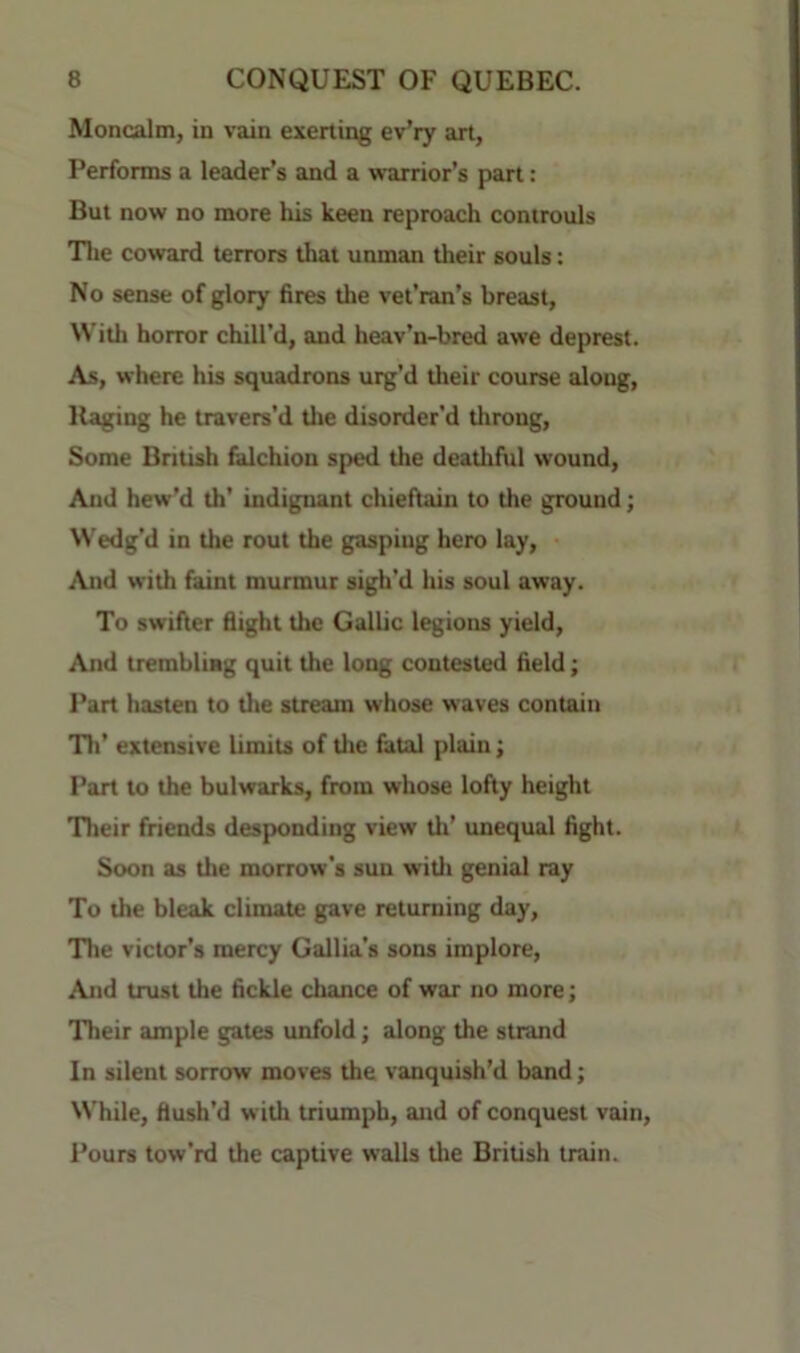 Moncalm, in vain exerting ev’ry art, Performs a leader’s and a warrior’s part: But now no more his keen reproach controuls Tlie coward terrors that unman their souls: No sense of glory fires the vet’ran’s breast, With horror chill’d, and heav’n-bred awe deprest. As, where his squadrons urg'd their course along. Raging he travers’d tlie disorder'd tiirong. Some British falchion sped the deathful wound. And hew’d th’ indignant chieftain to the ground; Wedg’d in the rout the gasping hero lay. And with faint murmur sigh’d his soul away. To swifter flight the Gallic legions yield. And tremhliHg quit the long contested field; Part hasten to the stream whose waves contain Tir extensive limits of tire fatal plain; Part to the bulwarks, from whose lofty height Their friends desponding view tlr’ unequal fight. Soon as tlie morrow's sun witli genial ray To the bleak climate gave returning day, Tlie victor’s mercy Gallia’s sons implore. And trust the fickle chance of war no more; Their ample gates unfold; along the strand In silent sorrow moves the vanquish’d band; While, flush’d with triumph, and of conquest vain, i’ours tow'rd the captive walls tlie British train.