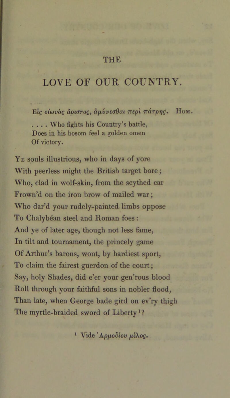 THE LOVE OF OUR COUNTRY. Elg oliiivbg dpurrog, &pivea9ai Trepi iraTprig. Hom. , ... Who fights his Country’s battle, Does in his bosom feel a golden omen Of victory. Ye souls illustrious, who in days of yore With peerless might the British target bore; Who, clad in wolf-skin, from the scythed car Frown’d on the iron brow of mailed war; Who dar’d your rudely-painted limbs oppose To Chalybdan steel and Roman foes: And ye of later age, though not less fame. In tilt and tournament, the princely game Of Arthur’s barons, wont, by hardiest sport, To claim the fairest guerdon of the court; Say, holy Shades, did e’er your gen’rous blood Roll through your faithful sons in nobler flood, Than late, when George bade gird on ev’ry thigh The myrtle-braided sword of Liberty' ? ‘ Vide 'Appodiov peXog.