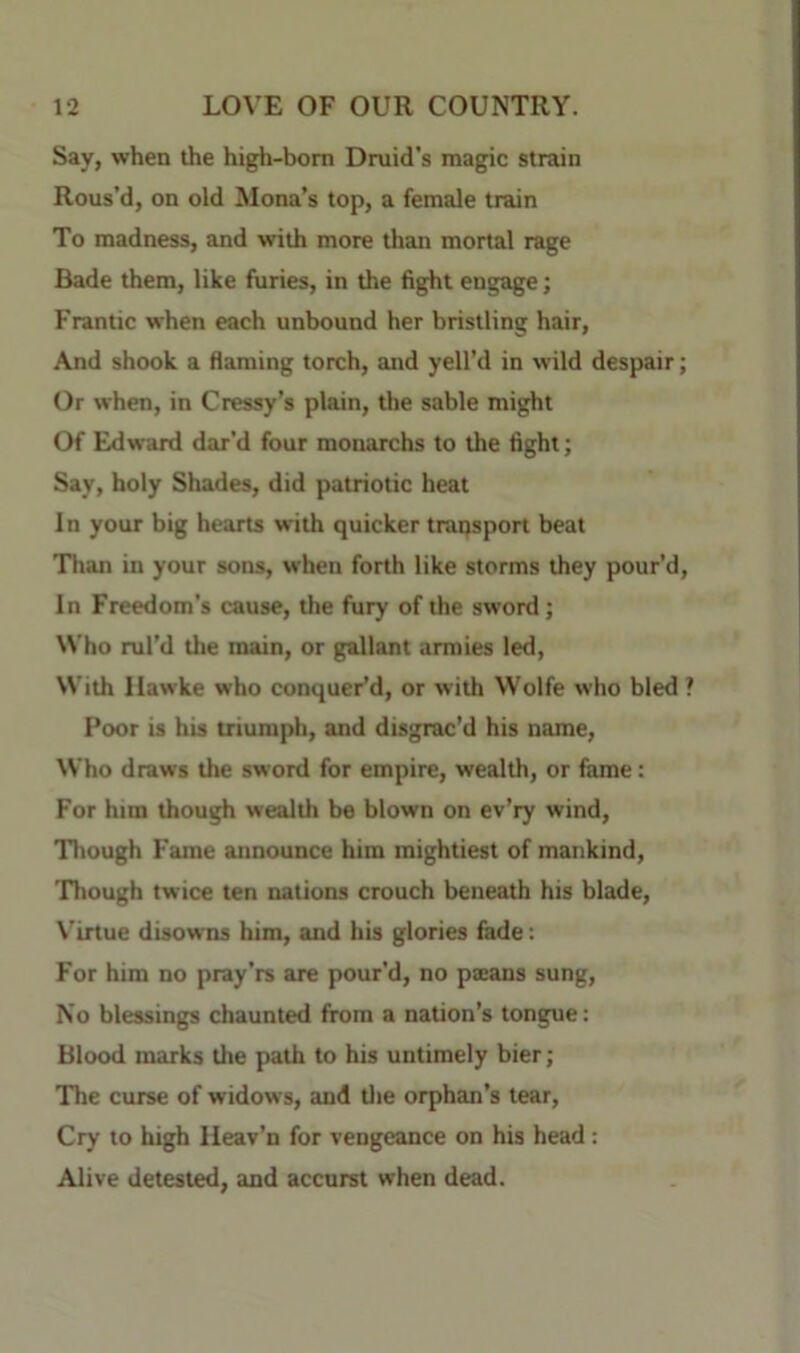 Say, when the high-bom Dmid's magic strain Rous’d, on old Mona’s top, a female train To madness, and with more than mortal rage Bade them, like furies, in the fight engage; Frantic when each unbound her bristling hair. And shook a flaming torch, and yell’d in wild despair Or when, in Cressy’s plain, the sable might Of Edward dar’d four monarchs to the fight; Say, holy Shades, did patriotic heat In your big hearts with quicker transport beat Than in your sons, when forth like storms they pour’d In Freedom’s cause, the fury of the sword; Who ml’d the main, or gallant armies led. With Hawke who conquer’d, or with Wolfe who bled Poor is his triumph, and disgrac’d his name, ^Vho draws the sword for empire, wealth, or fame: For him though wealth be blown on ev’ry wind. Though Fame announce him mightiest of mankind, Though twice ten nations crouch beneath his blade, \’irtue disowns him, and his glories fade: For him no pray’rs are pour’d, no paeans sung. No blessings chaunted from a nation’s tongue: Blood marks the path to his untimely bier; 'The curse of widows, and tlie orphan’s tear. Cry to high Ileav’n for vengeance on his head: Alive detested, and accurst when dead.