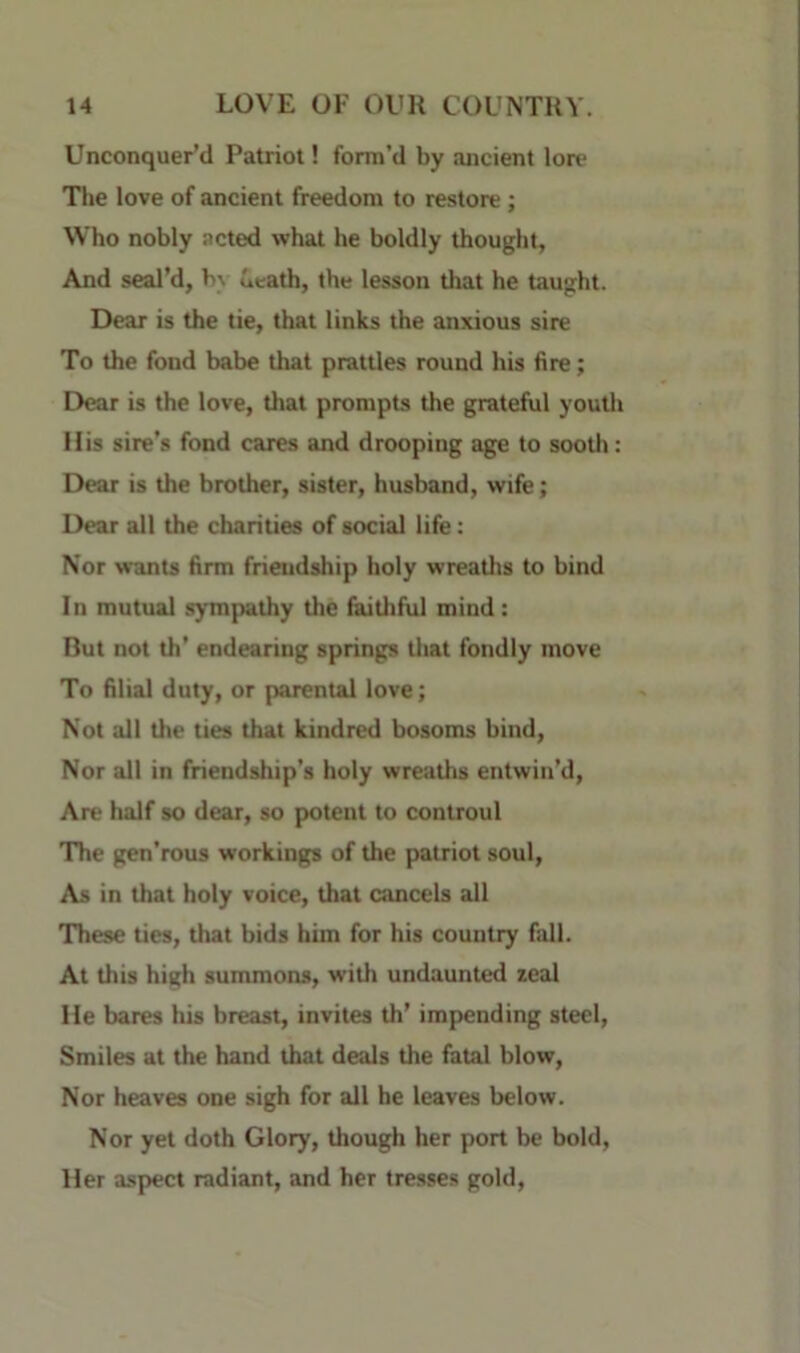 Unconquer’d Patriot! form’d by ancient Ion* The love of ancient freedom to restore; Who nobly acted what he boldly thought, And seal’d, b\ ueath, the lesson that he taught. Dear is the tie, that links the anxious sire To the fond babe that prattles round his fire; Dear is the love, that prompts the grateful youtli His sire’s fond cares and drooping age to sootli: Dear is the brother, sister, husband, wife; Dear all the charities of social life: Nor wants firm friendship holy wreaths to bind In mutual sympathy the faithful mind: But not th’ endearing springs tliat fondly move To filial duty, or parental love; Not all the ties that kindred bosoms bind. Nor all in friendship’s holy wreaths entwin’d, Are half so dear, so potent to controul 'The gen’rous workings of the patriot soul. As in that holy voice, that cancels all These ties, that bids him for his country fall. At tliis high summotts, with undaunted zeal He bares his breast, invites th’ impending steel. Smiles at the hand that deals the fatal blow. Nor heaves one sigh for all he leaves below. Nor yet doth Glory, though her port be bold. Her aspect radiant, and her tresses gold.