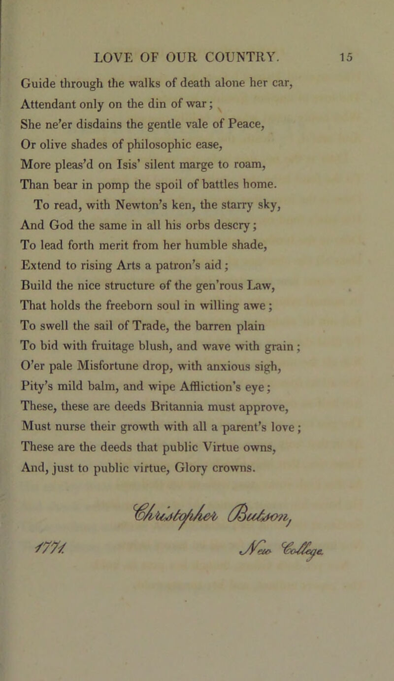 Guide through the walks of death alone her car, Attendant only on the din of war; ^ She ne’er disdains the gentle vale of Peace, Or olive shades of philosophic ease. More pleas’d on Isis’ silent marge to roam. Than bear in pomp the spoil of battles home. To read, with Newton’s ken, the starry sky. And God the same in all his orbs descry; To lead forth merit from her humble shade. Extend to rising Arts a patron’s aid; Build the nice structure of the gen’rous Law, That holds the freeborn soul in willing awe; To swell the sail of Trade, the barren plain To bid with fruitage blush, and wave with grain; O’er pale Misfortune drop, with anxious sigh. Pity’s mild balm, and wipe Affliction’s eye; These, these are deeds Britannia must approve. Must nurse their growth with all a parent’s love; These are the deeds that public Virtue owns. And, just to public virtue. Glory crowns.