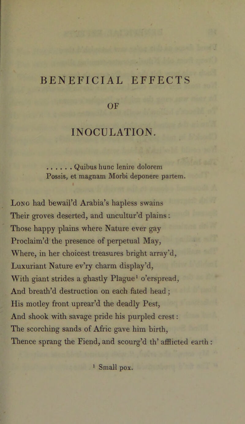 BENEFICIAL EFFECTS OF INOCULATION. Quibus hunc lenire dolorem Fossis, et magnam Morbi deponere partem. t Long had bewail’d Arabia’s hapless swains Their groves deserted, and uncultur’d plains: Those happy plains where Nature ever gay Proclaim’d the presence of perpetual May, Where, in her choicest treasures bright array’d. Luxuriant Nature ev’ry charm display’d. With giant strides a ghastly Plague* o’erspread. And breath’d destruction on each fated head; His motley front uprear’d the deadly Pest, And shook witli savage pride his purpled crest: The scorching sands of Afric gave him birth. Thence sprang the Fiend, and scourg’d th’ afflicted earth * Small pox.