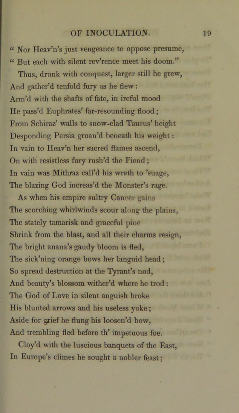 “ Nor Heav’n’s just vengeance to oppose presume, “ But each with silent rev’rence meet his doom.” Thus, drunk with conquest, larger still he grew, And gather’d tenfold fury as he flew: Arm’d with the shafts of fate, in ireful mood He pass’d Euphrates’ far-resounding flood; From Schiraz’ walls to snow-clad Taurus’ height Desponding Persia groan’d beneath his weight: In vain to Heaven her sacred flames ascend. On with resistless fury rush’d the Fiend; In vain was Mithraz call’d his wrath to 'suage. The blazing God increas’d the Monster’s rage. As when his empire sultry Cancer gains The scorching whirlwinds scour along the plains. The stately tamarisk and graceful pine Shrink from the blast, and all their charms resign. The bright anana’s gaudy bloom is fled. The sick’ning orange bows her languid head; So spread destruction at the Tyrant’s nod. And beauty’s blossom wither’d where he trod: The God of Love in silent anguish broke His blunted arrows and his useless yoke; Aside for grief he flung his loosen’d bow. And trembling fled before th’ impetuous foe. Cloy’d with the luscious banquets of the East, In Europe’s climes he sought a nobler feast;