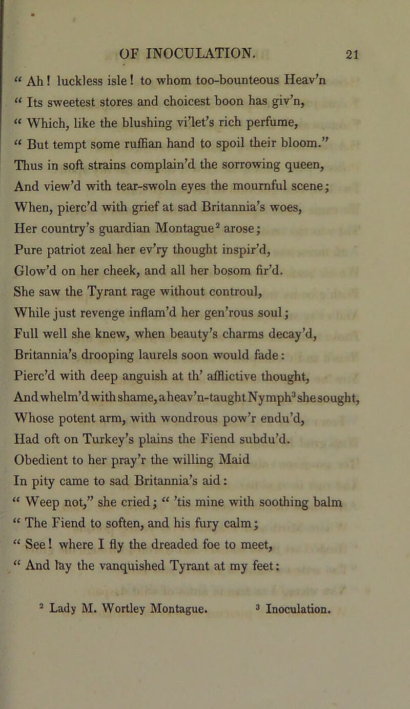 “ Ah! luckless isle 1 to whom too-bounteous Heav’n “ Its sweetest stores and choicest boon has giv’n, “ Which, like the blushing vi’let’s rich perfume, “ But tempt some ruflBan hand to spoil their bloom. Thus in soft strains complain’d the sorrowing queen. And view’d with tear-swoln eyes the mournful scene; When, pierc’d with grief at sad Britannia’s woes. Her country’s guardian Montague* arose; Pure patriot zeal her ev’ry thought inspir’d. Glow’d on her cheek, and all her bosom fir’d. She saw the Tyrant rage without controul. While just revenge inflam’d her gen’rous soul; Full well she knew, when beauty’s charms decay’d, Britannia’s drooping laurels soon would fade: Pierc’d with deep anguish at th’ afflictive thought. And whelm’d with shame, aheav’n-taught Nymph* she sought. Whose potent arm, with wondrous pow’r endu’d, Had oft on Turkey’s plains the Fiend subdu’d. Obedient to her pray’r the willing Maid In pity came to sad Britannia’s aid: “ Weep not,” she cried; “ ’tis mine with soothing balm “ The Fiend to soften, and his fury calm; “ See! where I fly the dreaded foe to meet, “ And lay the vanquished Tyrant at my feet: * Lady M. Wortley Montague. * Inoculation.