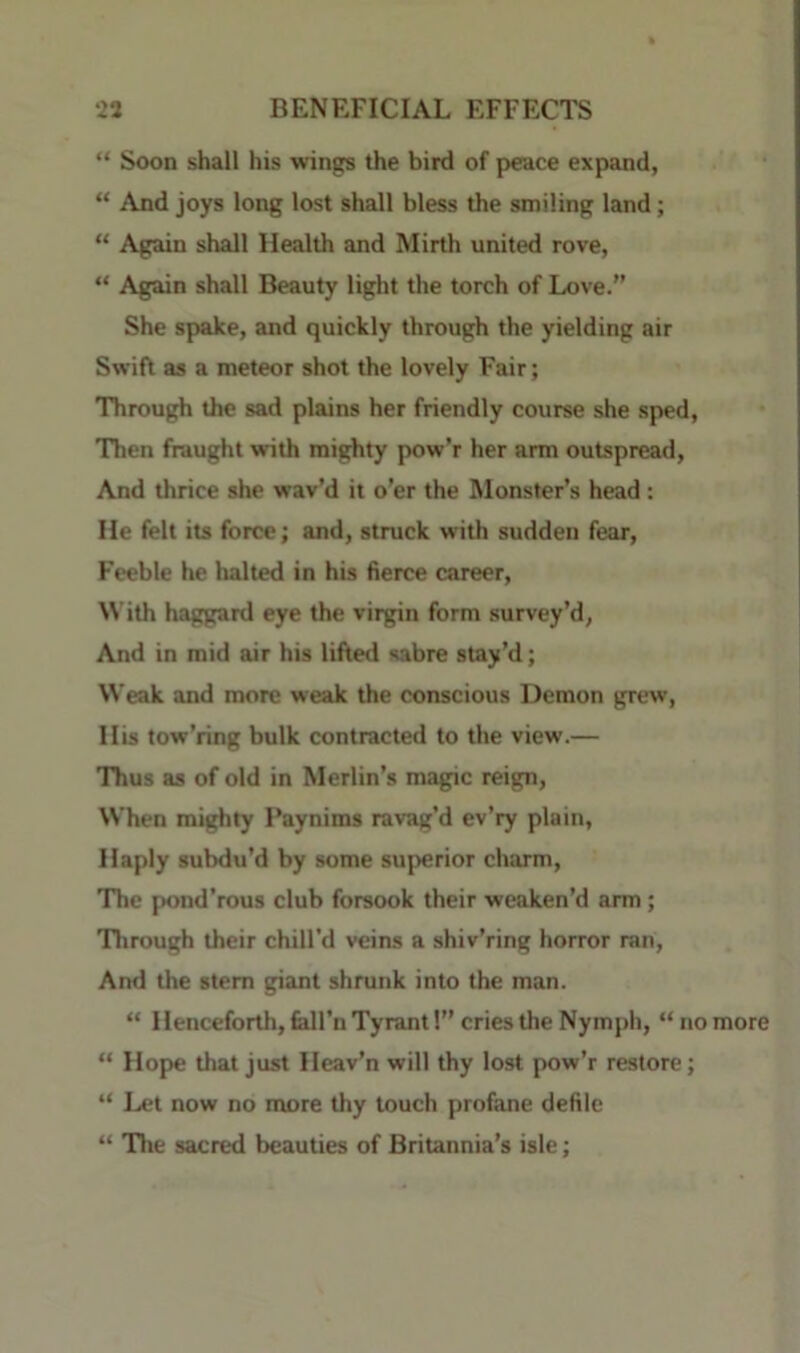 “ Soon shall his wings the bird of peace expand, “ And joys long lost shall bless the smiling land; “ Again shall Health and Mirth united rove, “ Again shall Beauty light the torch of Love.” She spake, and quickly through the yielding air Swift as a meteor shot the lovely Fair; Through the sad plains her friendly course she sped, Then fraught vrith mighty pow’r her arm outspread, And thrice she wav’d it o’er the Monster’s head: He felt its force; and, struck with sudden fear. Feeble he halted in his fierce career. With haggard eye the virgin form survey’d, And in mid air his lifted sabre stay’d; Weak and more weak the conscious Demon grew. His tow’ring bulk contracted to the view.— Thus as of old in Merlin’s magic reign. When mighty Faynims ravag’d ev’ry plain. Haply subdu’d by some superior charm, 'The pond’rous club forsook their weaken’d arm; 'Through their chill’d veins a shiv’ring horror ran. And the stem giant shrunk into the man. “ Henceforth, fedl’n Tyrant!” cries the Nymph, “no “ Hope that just Heav’n will thy lost pow’r restore; “ Let now no more thy touch profane defile “ Tlie sacred beauties of Britannia’s isle;