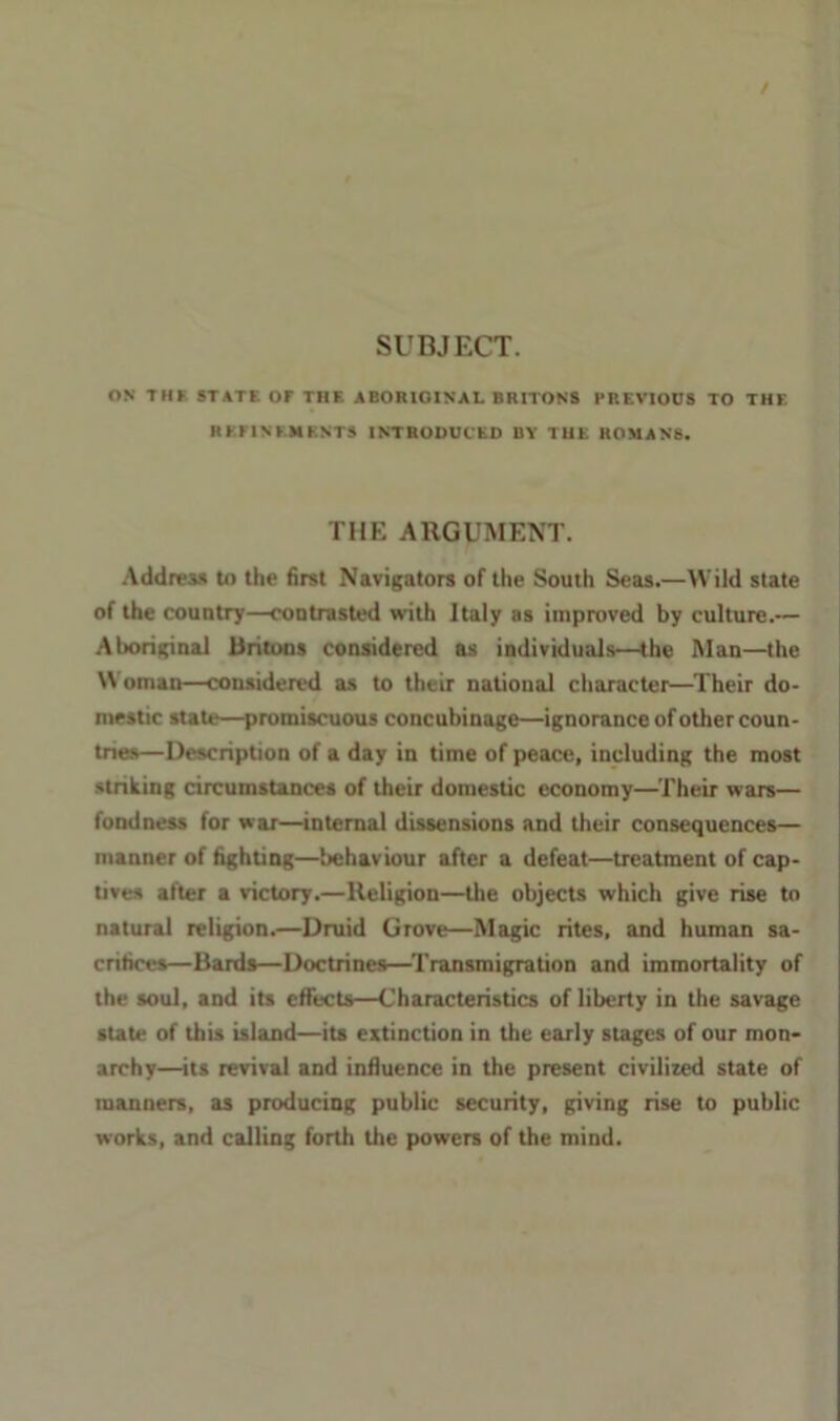 / SUBJECT. ON THF STATE OF THE ABORIGINAL BRITONS PREVIOUS TO THE REriNEMENTS INTRODUCED BY THE HOMANS. THE ARGUMENT. AddreM to the Bret Navigators of the South Seas.—Wild state of the country—cootrasted with Italy as improved by culture.— Aboriginal Britons considered as individuals—the Man—the Woman—considered as to their national character—Their do- mestic state—promiscuous concubinage—ignorance of other coun- tries—Description of a day in time of peace, including the most striking circumstances of their domestic economy—Their ware— fondness for wax—internal dissensions and their consequences— manner of fighting—behaviour after a defeat—treatment of cap- tives after a victory.—Religion—the objects which give rise to natural religion.—Druid Grove—Magic rites, and human sa- crifices—Bards—Doctrines—^Transmigration and immortality of the soul, and its effects—Characteristics of liberty in the savage state of this island—its extinction in the early stages of our mon- archy—its revival and influence in the present civilized state of manners, as producing public security, giving rise to public works, and calling forth the powers of the mind.