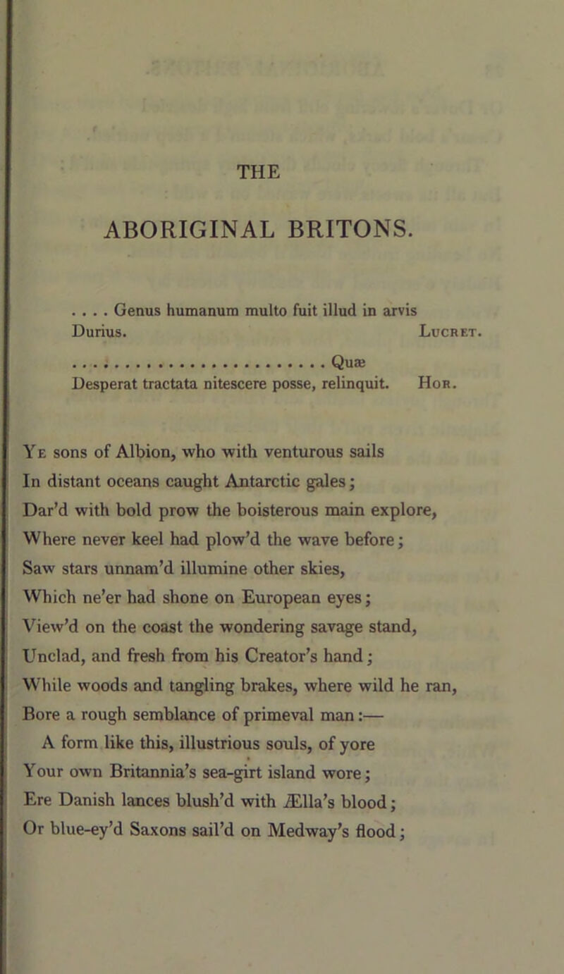 ABORIGINAL BRITONS. . . . . Genus humanum multo fuit illud in arvis Durius. Lucret. Qua: Uesperat tractata nitescere posse, relinquit. Hor. YE sons of Albion, who with venturous sails In distant oceans caught Antarctic gales; Dar’d with bold prow the boisterous main explore, Where never keel had plow’d the wave before; Saw stars unnam’d illumine other skies. Which ne’er had shone on European eyes; View’d on the coast the wondering savage stand, Unclad, and fresh from his Creator’s hand; While woods and tangling brakes, where wild he ran. Bore a rough semblance of primeval man:— A form like this, illustrious souls, of yore Your own Britannia’s sea-girt island wore; Ere Danish lances blush’d with Ella’s blood; Or blue-ey’d Saxons sail’d on Medway’s flood;