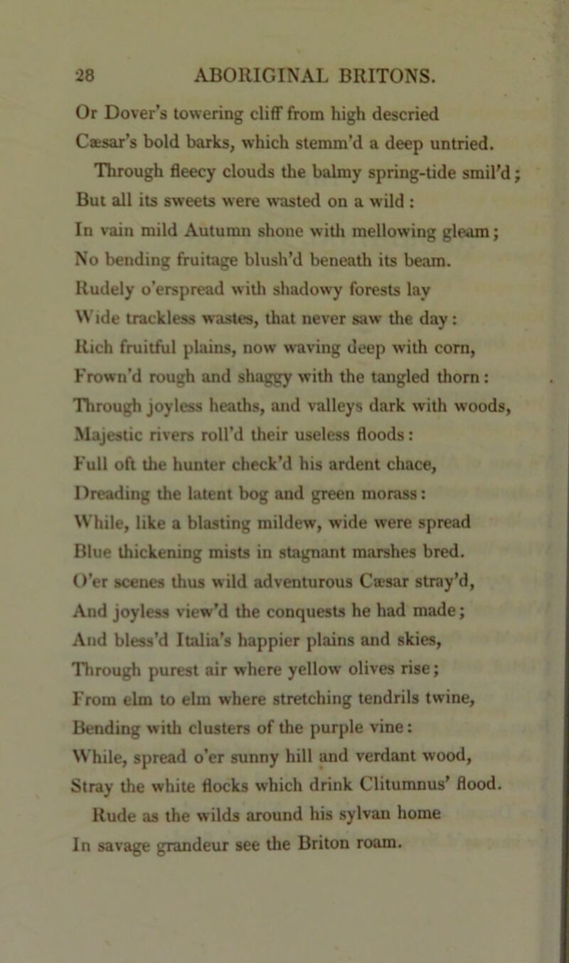 Or Dover’s towering cliff from high descried Cttsar’s bold barks, which stemm’d a deep untried. Through fleecy clouds tlie balmy spring-tide smil’d But all its sweets were wasted on a wild : In vain mild Autumn shone witli mellowing gleam; No bending fruitage blush’d beneath its beam. Rudely o’erspread with shadowy forests lay \N'ide trackless wastes, that never saw tlie day: Rich fruitful plains, now waving deep with corn, Frown’d rough and shaggy with the tangled thorn: Through joyless heaths, and valleys dark with woods, Majestic rivers roll’d their useless floods: Full oft tlie hunter check’d his ardent chace. Dreading the latent bog and green morass: While, like a blasting mildew, wide were spread Blue thickening mists in stagnant marshes bred. O’er scenes thus wild adventurous Ca*sar stray’d. And joyless view’d the conquests he had made; And bless’d Italia’s happier plains and skies. Through purest air where yellow olives rise; From elm to elm where stretching tendrils twine. Bending with clusters of the purple vine: While, spread o’er sunny hill and verdant wood. Stray the white flocks which drink Clitumnus’ flood. Rude as the wilds around his sylvan home In savage grandeur see the Briton roam.