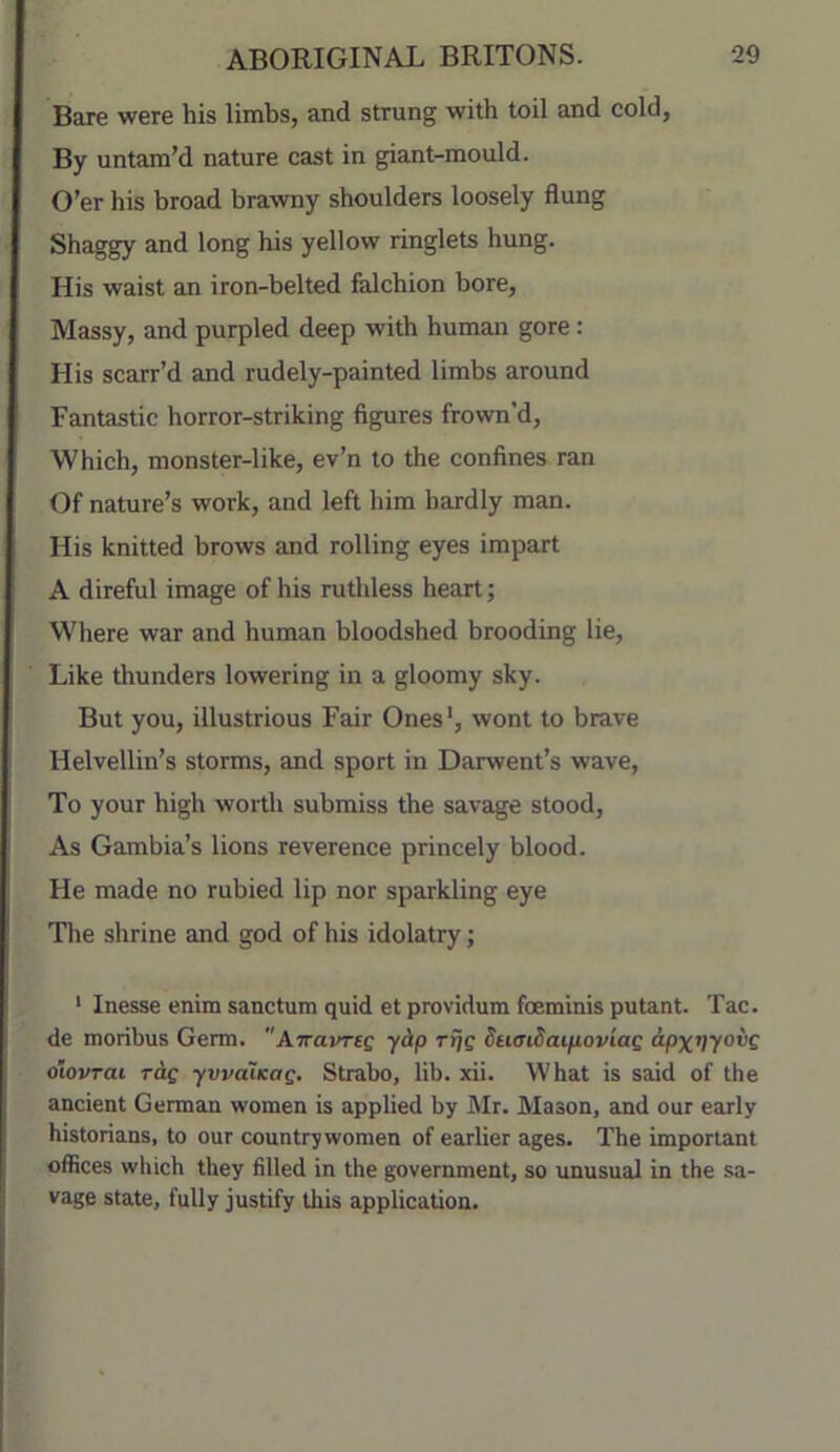 Bare were his limbs, and strung with toil and cold, By untam’d nature cast in giant-mould. O’er his broad brawny shoulders loosely flung Shaggy and long his yellow ringlets hung. His waist an iron-belted falchion bore, Massy, and purpled deep with human gore: His scarr’d and rudely-painted limbs around Fantastic horror-striking figures frown’d. Which, monster-like, ev’n to the confines ran Of nature’s work, and left him hardly man. His knitted brows and rolling eyes impart A direful image of his rutldess heart; Where war and human bloodshed brooding lie. Like thunders lowering in a gloomy sky. But you, illustrious Fair Ones', wont to brave Helvellin’s storms, and sport in Darwent’s wave. To your high wortli submiss the savage stood. As Gambia’s lions reverence princely blood. He made no rubied lip nor sparkling eye Tlie shrine and god of his idolatry; ' Inesse enim sanctum quid et providum foeminis putant. Tac. de moribus Germ. Airavreg yip Tt]Q SumSaipoviag ipx^yovg olovrai rdf ywaiKag, Strabo, lib. xii. What is said of the ancient German women is applied by Mr. Mason, and our early historians, to our countrywomen of earlier ages. The important offices which they filled in the government, so unusual in the sa- vage state, fully justify this application.