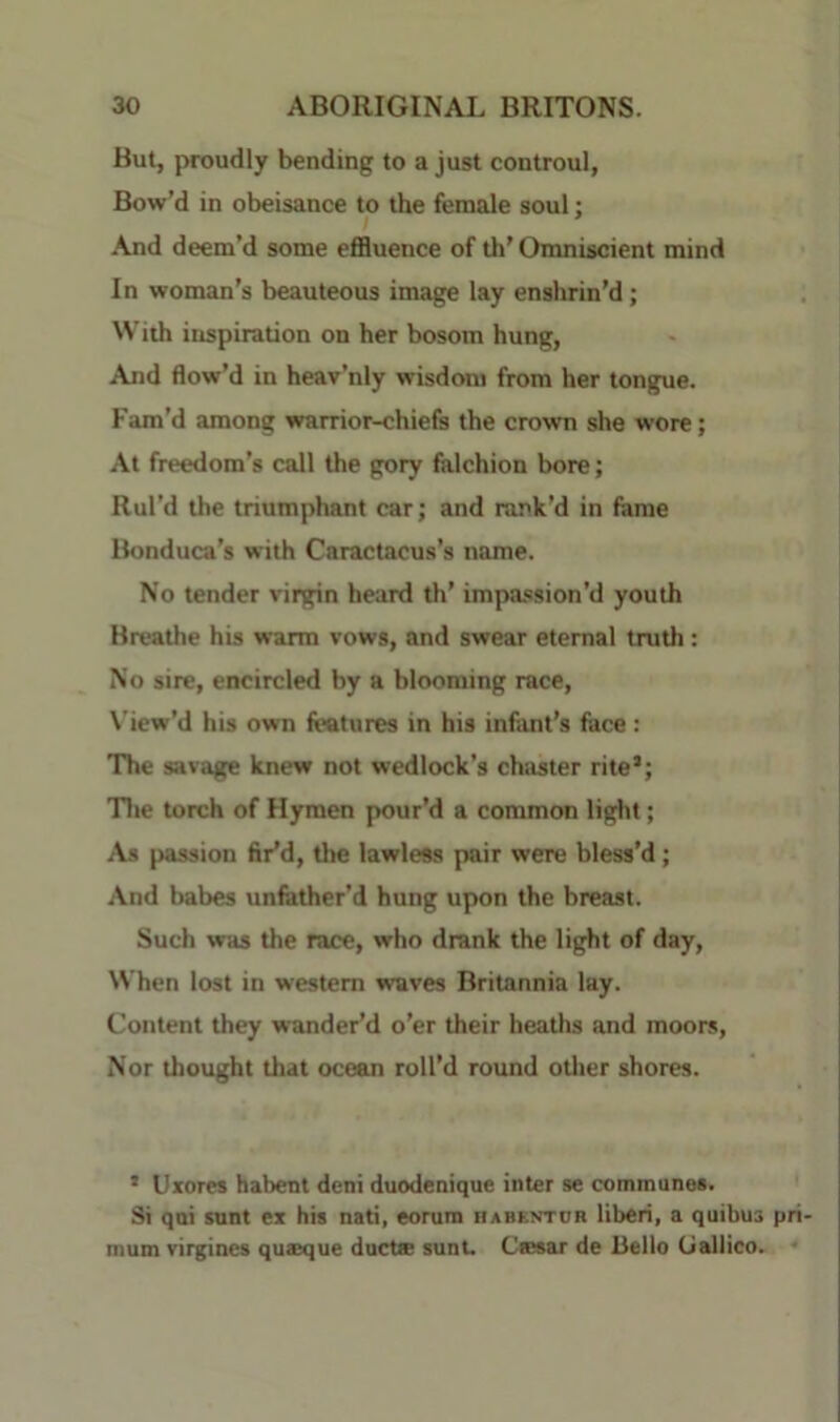 But, proudly bending to a just controul, Bow'd in obeisance to the female soul; And deem’d some effluence of th’ Omniscient mind In woman’s beauteous image lay enshrin’d; With inspiration on her bosom hung, And flow’d in heav’nly wisdom from her tongue. Fam’d among warrior-chiefs the crown she wore; At freedom’s call the gory falchion bore; Rul’d the triumphant car; and rank’d in fame Bonduca’s with Caractacus’s name. No tender virgin heard th’ impassion’d youth Breathe his warm vows, and swear eternal truth: No sire, encircled by a blooming race, X’iew’d his own features in his infant’s face: The savage knew not wedlock’s chaster rite’; Tlte torch of Hymen pour’d a common light; \s passion fir’d, the lawless pair were bless’d; And babes iinfather’d hung upon the breast. Such was the race, who drank the light of day, When lost in western waves Britannia lay. Content they wander’d o’er their heaths and moors, Nor thought that ocean roll’d round otlier shores. ’ Uxores habent deni duodenique inter se commune*. Si qni sunt ex his nati, eorura habentor liberi, a quibus mum virgines quseque ducts sunt. Cssar de Bello Galileo.