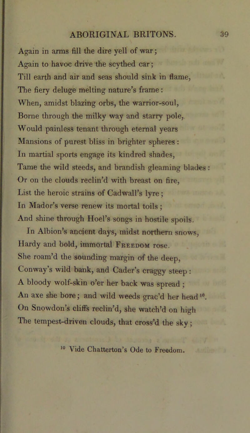 Again in arms fill the dire yell of war; Again to havoc drive the scythed car; Till earth and air and seas should sink in flame, The fiery deluge melting nature’s frame: When, amidst blazing orbs, the warrior-soul. Borne through the milky way and starry pole, Would painless tenant through eternal years Mansions of purest bliss in brighter spheres: In martial sports engage its kindred shades. Tame the wild steeds, and brandish gleaming blades: Or on the clouds reclin’d with breast on fire. List the heroic strains of Cadwall’s lyre; In Mador’s verse renew its mortal toils ; And shine through Hoel’s songs in hostile spoils. In Albion’s ancient days, midst northern snows, Hardy and bold, immortal Freedom rose. She roam’d the sounding margin of the deep, Conway’s wild bank, and Cader’s craggy steep : A bloody wolf-skin o'er her back was spread ; An axe she bore; and wild weeds grac’d her head'®. On Snowdon’s cliffs reclin’d, she watch'd on high The tempest-driven clouds, that cross’d the sky; Vide Chatterton’s Ode to Freedom.