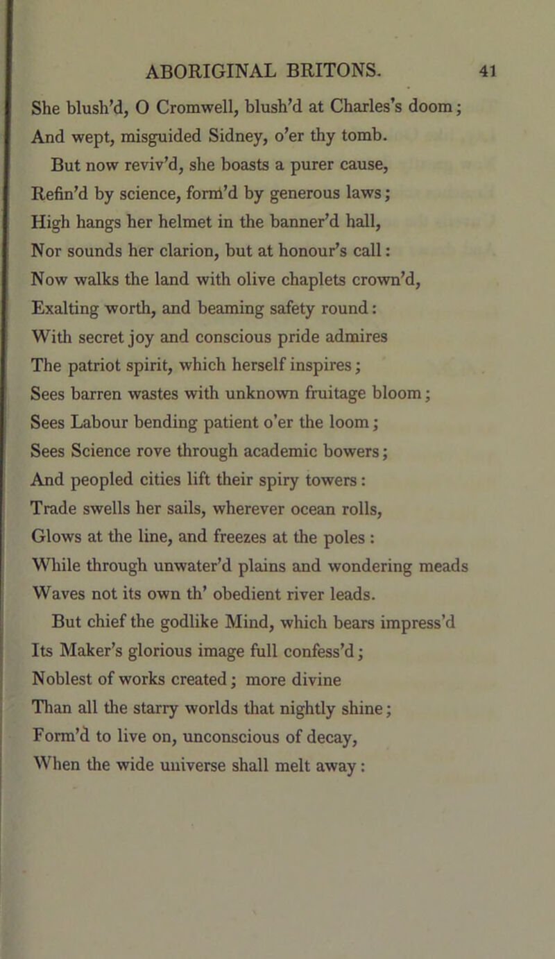 She blush’d, O Cromwell, blush’d at Charles’s doom; And wept, misguided Sidney, o’er thy tomb. But now reviv’d, she boasts a purer cause. Refin’d by science, foml’d by generous laws; High hangs her helmet in the banner’d hall. Nor sounds her clarion, but at honour’s call: Now walks the land with olive chaplets crown’d. Exalting worth, and beaming safety round: With secret joy and conscious pride admires The patriot spirit, which herself inspires; Sees barren wastes with unknown fruitage bloom; Sees Labour bending patient o’er the loom; Sees Science rove through academic bowers; And peopled cities lift their spiry towers; Trade swells her sails, wherever ocean rolls. Glows at the line, and freezes at the poles: While through unwater’d plains and wondering meads Waves not its own th’ obedient river leads. But chief the godlike Mind, which bears impress’d Its Maker’s glorious image full confess’d; Noblest of works created; more divine Than all the starry worlds that nightly shine; Form’d to live on, unconscious of decay. When the wide universe shall melt away: