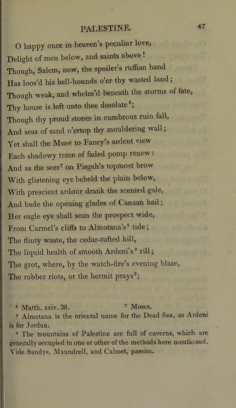 O happy once in heaven’s peculiar love, Delight of men below, and saints above! Though, Salem, now, the spoUer’s ruffian hand Has loos’d his hell-hounds o’er thy wasted land; Though weak, and whelm’d beneath the storms of fate. Thy house is left unto thee desolate®; Though thy proud stones in cumbrous ruin fall. And seas of sand o’ertop thy mouldering wall; Yet shall the Muse to Fancy’s ardent view Each shadowy trace of faded pomp renew: And as the seer'' on Pisgah’s topmost brow With glistening eye beheld the plain below, With prescient ardour drank the scented gale. And bade the opening glades of Canaan hail; Her eagle eye shall scan the prospect wide, From Carmel’s cliffs to Almotana’s® tide; The flinty waste, the cedar-tufted hill. The liquid health of smooth Ardeni’s® rill; The grot, where, by the watch-fire’s evening blaze. The robber riots, or the hermit prays®; • Matth. xxiv. 38. ' Moses. ® Almotana is the oriental name for the Dead Sea, as Ardeni is for Jordan. ® The mountains of Palestine are full of caverns, which are generally occupied in one or other of the methods here mentioned. Vide Sandys, Maundrell, and Calmet, passim.