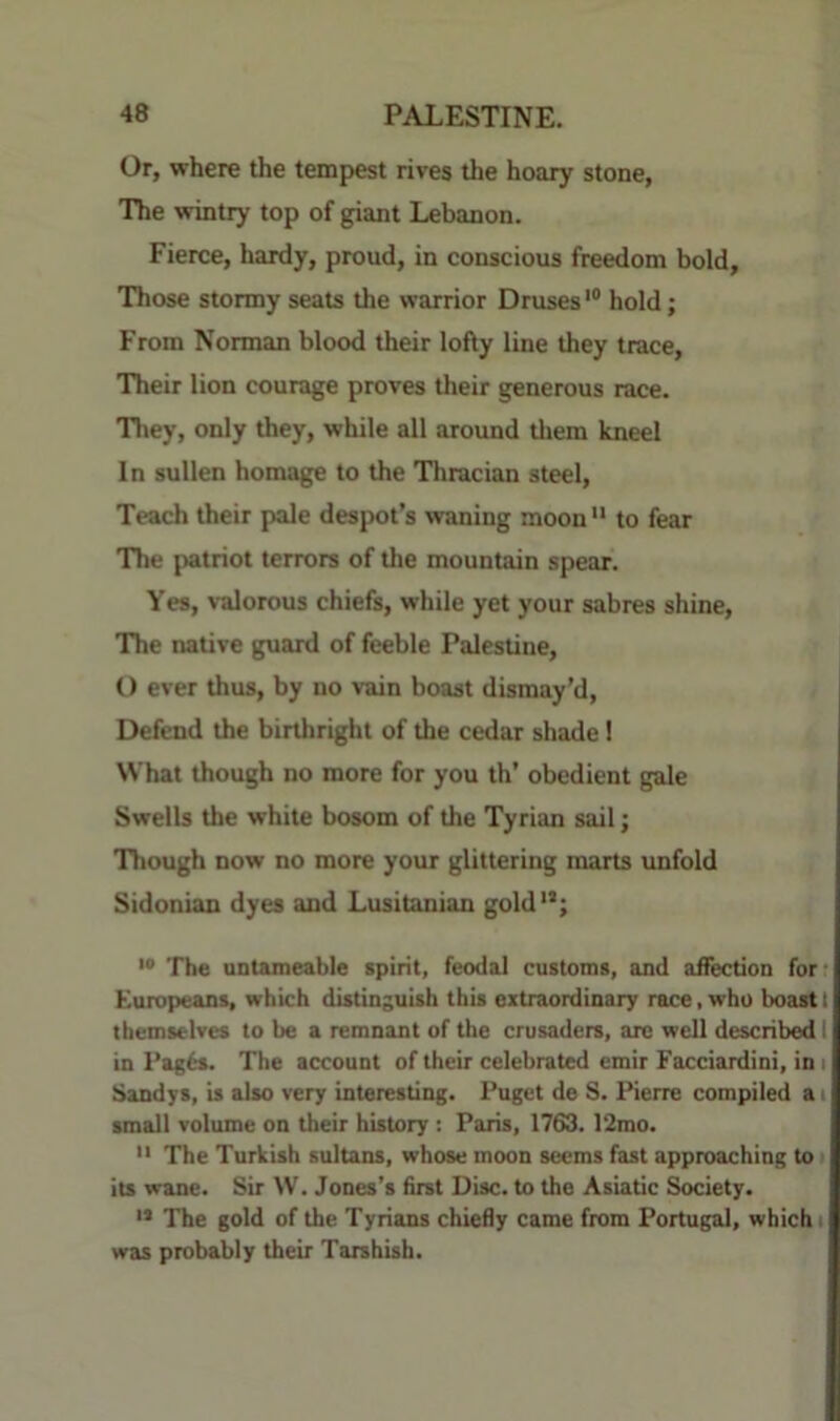 Or, where the tempest rives the hoary stone, The wintry top of giant Lebanon. Fierce, hardy, proud, in conscious freedom bold. Those stormy seats the warrior Druses'® hold; From Norman blood their lofty line they trace. Their lion courage proves their generous race. Tl>ey, only they, while all around tliem kneel In sullen homage to the Tliracian steel. Teach their pale despot’s waning moon  to fear The (tatriot terrors of the mountain spear. Yes, valorous chiefs, while yet your sabres shine. The native guard of feeble Palestine, O ever thus, by no vain boast dismay’d. Defend the birthright of the cedar shade 1 What though no more for you th’ obedient gale Swells the white bosom of the Tyrian sail; Tbough now no more your glittering marts unfold Sidonian dyes and Lusitanian gold'®; '• The unlameable spirit, feodal customs, and aifectioD for- Europeans, which distinguish this extraordinary race, who Iwast I themselves to be a remnant of the crusaders, arc well described I in Pag6s. The account of their celebrated emir Facciardini, in i Sandys, is also very interesting. Puget de S. Pierre compiled a i small volume on their history : Paris, 1763. 12mo.  The Turkish sultans, whose moon seems fast approaching to its wane. Sir W. Jones’s first Disc, to the Asiatic Society. ” The gold of the Tyrians chiefly came from Portugal, which i was probably their Tatshisb.