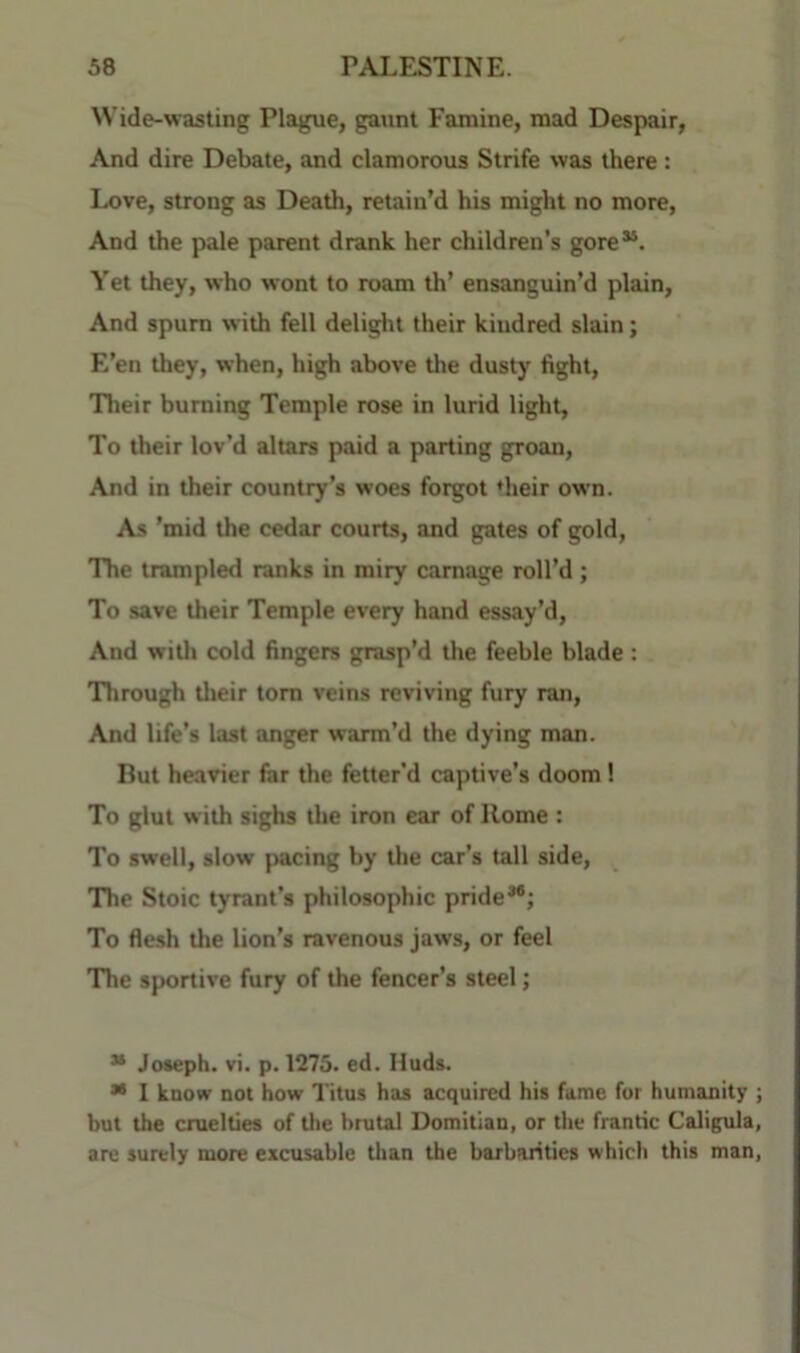 Wide-wasting Plague, gaunt Famine, mad Despair, And dire Debate, and clamorous Strife was there : Love, strong as Death, retain’d his might no more. And the pale parent drank her children’s gore“. Yet they, who wont to roam th’ ensanguin’d plain. And spurn with fell delight their kindred slain; E’en they, when, high above the dusty fight. Their burning Temple rose in lurid light. To their lov’d altars paid a parting groan. And in their country’s woes forgot ‘heir own. As ’mid the cedar courts, and gates of gold, The trampled ranks in miry carnage roll’d ; To save their Temple every hand essay’d. And with cold fingers grasp’d the feeble blade : Through Uieir tom veins reviving fury ran. And life’s last anger warm’d the dying man. But heavier for the fetter’d captive’s doom! To glut with sighs tlie iron ear of Home : To swell, slow pacing by the car’s tall side. The Stoic tyrant’s philosophic pride* **; To flesh the lion’s ravenous jaws, or feel The sportive fury of the fencer’s steel; * Joseph, vi. p. 1275. ed. Huds. ** I know not how Titus has acquired his fame for humanity ; but the cruelties of the brutal Domitian, or the frantic Caligula, are surely more excusable than the barbarities which this man,