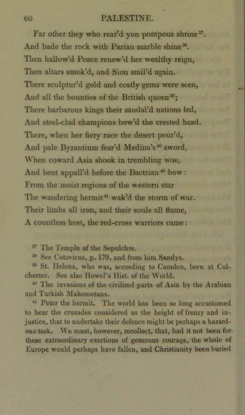 Far other tliey who rear'd yon pompous shrine”. And bade the rock witli Parian marble shine*. Then hallow’d Peace renew'd her wealthy reign> Then altars smok’d, and Sion smil'd again. There sculptur'd gold and costly gems were seen, And all tlie bounties of tlie British queen*; There barbarous kings their sandal'd nations led. And steel-clad champions bow’d the crested head. There, when her fiery race the desert pour’d, And pale Byzantium fear’d Medina’s* sword. When coward Asia shook in trembling woe. And bent appall’d before the Bactrian * bow; From the moist regions of the western star The wandering hermit*' wak’d tlie storm of war. Their limbs all iron, and tlieir souls all fiame, A countless host, the red-cross warriors came: ” The Temple of the Sepulchre. * See Cotoviciu, p. 179. and from him Sandys. ■ St. Helena, who was, according to Camden, born at Col- chester. See also Howel's Hist, of the World. * The invasions of the civilized paits of Asia by the Arabian and Turkish Mahometans. *' Peter the hermit. The world has been so long accustomed to hear the crusades considered as the height of frenzy and in- justice, that to undertake their defence might be perhaps a hazard- ous task. We must, however, recollect, that, had it not been for tliese extraordinary exertions of generous courage, the whole of Europe would perhaps have fallen, and Christianity been buried