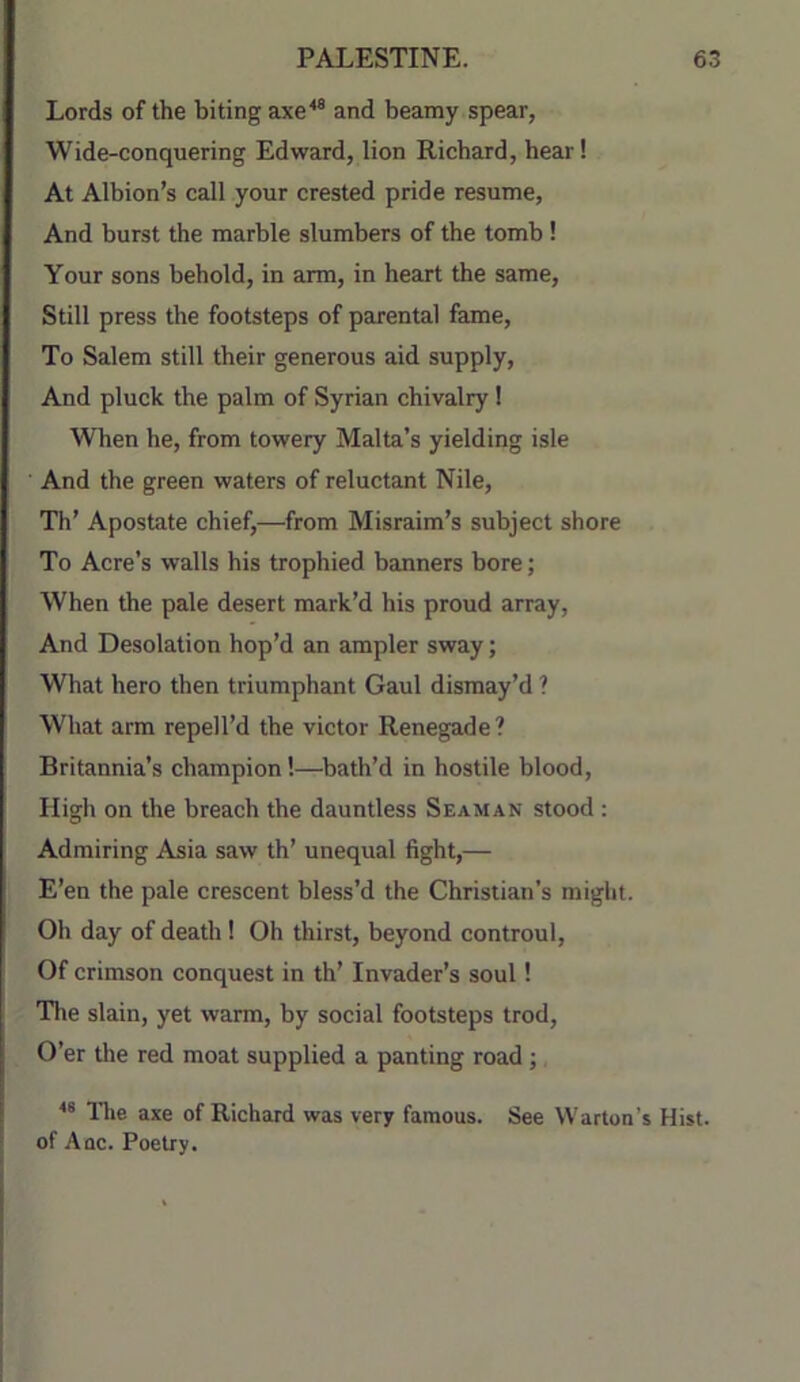 Lords of the biting axe^® and beamy spear, Wide-conquering Edward, lion Richard, hear! At Albion’s call your crested pride resume. And burst the marble slumbers of the tomb! Your sons behold, in arm, in heart the same. Still press the footsteps of parental fame. To Salem still their generous aid supply. And pluck the palm of Syrian chivalry! When he, from towery Malta’s yielding isle And the green waters of reluctant Nile, Th’ Apostate chief,—from Misraim’s subject shore To Acre’s walls his trophied banners bore; When the pale desert mark’d his proud array. And Desolation hop’d an ampler sway; What hero then triumphant Gaul dismay’d ? What arm repell’d the victor Renegade? Britannia’s champion!—bath’d in hostile blood. High on the breach the dauntless Seaman stood : Admiring Asia saw th’ unequal fight,— E’en the pale crescent bless’d the Christian’s might. Oh day of death ! Oh thirst, beyond controul. Of crimson conquest in th’ Invader’s soul! Tlie slain, yet warm, by social footsteps trod. O’er the red moat supplied a panting road; Tire axe of Richard was very famous. See Warton’s Hist, of Aqc. Poetry.