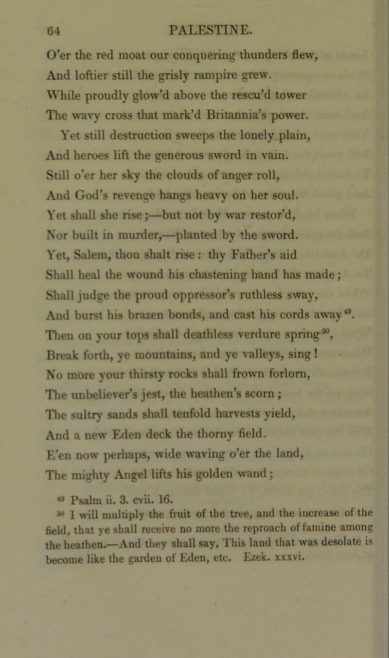 O’er the red moat our conquering thunders flew. And loftier still the grisly nunpire grew. While proudly glow’d above the rescu’d tower The wavy cross that mark’d Britannia’s power. Yet still destruction sweeps the lonely plain, And heroes lift the generous sword in vain. Still o’er her sky the clouds of anger roll. And God’s revenge hangs heavy on her soul. Yet shall she rise;—but not by war restor’d, Nor built in murder,—planted by the sword. Yet, Salem, tliou shaft rise: thy Father’s aid Shall heal the wound his chastening hand has made; Shall judge the proud oppressor’s ruthless sway, And burst his brazen bonds, and cast his cords away**. 'Then on your tops shall deathless vertlure spnng. Break forth, ye mountains, and ye valleys, sing! No more your thirsty rocks shall frown forlorn. The unbeliever’s jest, tlie heathen’s scorn ; 'Tltc sultry sands shall tenfold harvests yield. And a new Fxlen deck the thorny field. E’en now perhaps, wide waving o’er the land. The mighty Angel lifts his golden wand ; *• Psalm u. 3. cvii. 16. 1 will multiply the fruit of the tree, and the increase of the field, that ye shall receive no more the reproach of famine among the heathen.—And they shall say, This land that was desolate is become like the garden of Eden, etc. Ezek. xxxvi.