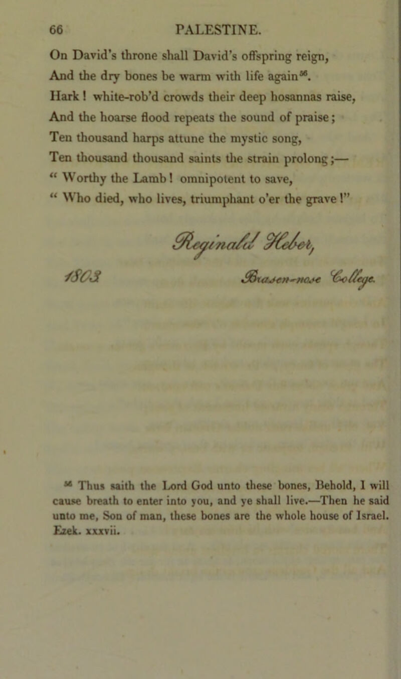 On David's throne shall David’s offspring reign, And the dry bones be warm with life again**. Hark! white-rob’d crowds their deep hosannas raise, And the hoarse flood repeats tlie sound of praise; Ten thousand harps attune the mystic song. Ten thousand thousand saints tlie strain prolong;— “ Worthy the Lamb 1 omnipotent to save, “ Who died, who lives, triumphant o’er the grave 1” ** Thus taith the Lord God unto these bones, Behold, 1 will cause breath to enter into you, and ye shall live.—^Then he said unto me. Son of man, these bones are the whole house of Israel. £xek. xxxvii.
