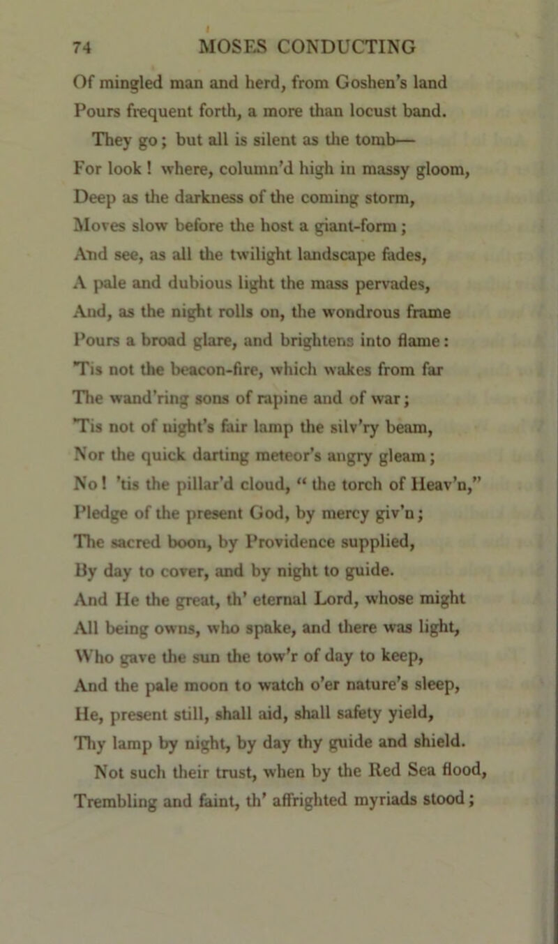 Of mingled man and herd, from Goshen’s land Pours frequent forth, a more than locust band. They go; but all is silent as the tomb— For look 1 where, column’d high in massy gloom. Deep as the darkness of the coming storm. Moves slow before the host a giant-form; And see, as all the twilight landscape fades, A pale and dubious light the mass pervades, And, as the night rolls on, tlie wondrous frame Pours a broad glare, and brightens into flame: Tis not the beacon-fire, which wakes from far The wand'ring sons of rapine and of war; Tis not of night’s fair lamp the silv’ry beam. Nor the quick darting meteor’s angry gleam; No! ’tis the pillar’d cloud, “ the torch of Ileav’n,” Pledge of the present God, by mercy giv’n; The sacred boon, by Providence supplied, Uy day to cover, and by night to guide. And He the great, th' eternal Lord, whose might All being owns, who spake, and there was light. Who gave the sun the tow’r of day to keep. And the pale moon to watch o’er nature’s sleep. He, present still, shall aid, shall safety yield. Thy lamp by night, by day thy guide and shield. Not such their trust, when by the Red Sea flood, Trembling and faint, th’ affrighted myriads stood;