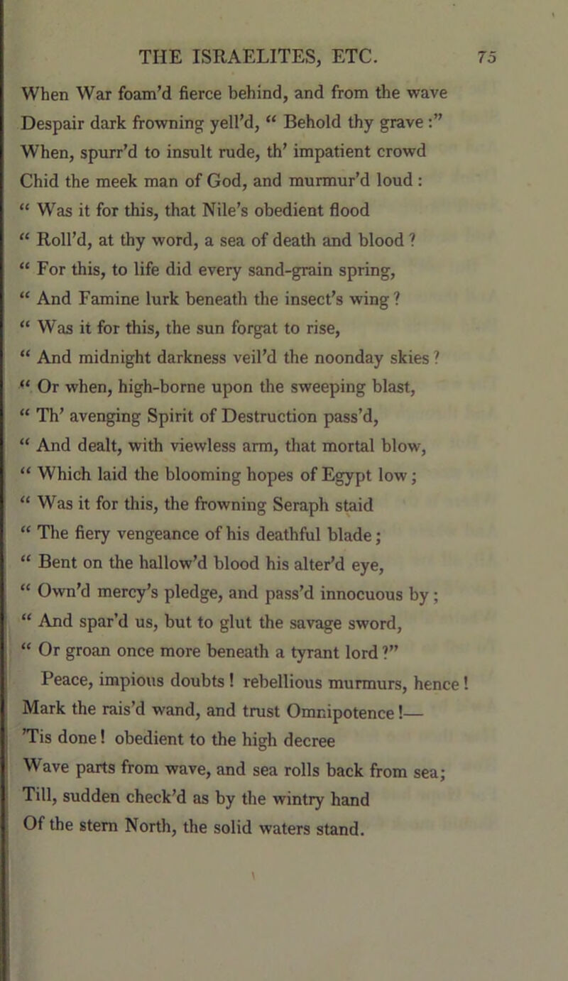 When War foam’d fierce behind, and from the wave Despair dark frowning yell’d, “ Behold thy grave When, spurr’d to insult rude, th’ impatient crowd Chid the meek man of God, and murmur’d loud : “ Was it for this, that Nile’s obedient flood “ Roll’d, at thy word, a sea of death and blood ? “ For this, to life did every sand-grain spring, “ And Famine lurk beneath the insect’s wing? “ Was it for this, the sun forgat to rise, “ And midnight darkness veil’d the noonday skies ? “ Or when, high-borne upon tlie sweeping blast, “ Th’ avenging Spirit of Destruction pass’d, “ And dealt, with viewless arm, that mortal blow, “ Which laid the blooming hopes of Egypt low; “ Was it for this, the frowning Seraph staid “ Tlie fiery vengeance of his deathful blade; “ Bent on the hallow’d blood his alter’d eye, “ Own’d mercy’s pledge, and pass’d innocuous by; “ And spar’d us, but to glut the savage sword, “ Or groan once more beneath a tyrant lord ?” Peace, impious doubts ! rebellious murmurs, hence 1 Mark the rais’d wand, and trust Omnipotence!— ’Tis done! obedient to the high decree Wave parts from wave, and sea rolls back from sea; Till, sudden check’d as by the wintry hand Of the stem North, the solid waters stand.