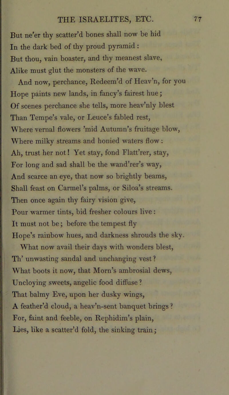 But ne’er thy scatter’d bones shall now be hid In the dark bed of thy proud pyramid : But thou, vain boaster, and thy meanest slave, Alike must glut the monsters of the wave. And now, perchance. Redeem’d of Heav’n, for you Hope paints new lands, in fancy’s fairest hue; Of scenes perchance she tells, more heav’nly blest Tlian Tempe’s vale, or Leuce’s fabled rest. Where vernal flowers ’mid Autumn’s fruitage blow, Where milky streams and honied waters flow: Ah, trust her not! Yet stay, fond Flatt’rer, stay, For long and sad shall be the wand’rer’s way. And scarce an eye, that now so brightly beams. Shall feast on Carmel’s palms, or Siloa’s streams. ■Hien once again thy fairy vision give. Pour warmer tints, bid fresher colours live: It must not be; before the tempest fly Hope’s rainbow hues, and darkness shrouds the sky. What now avail their days with wonders blest. Til’ unwasting sandal and unchanging vest? What boots it now, that Morn’s ambrosial dews. Uncloying sweets, angelic food diffuse? That balmy Eve, upon her dusky wings, A feather’d cloud, a heav’n-sent banquet brings ? For, faint and feeble, on Rephidim’s plain. Lies, like a scatter’d fold, the sinking train;