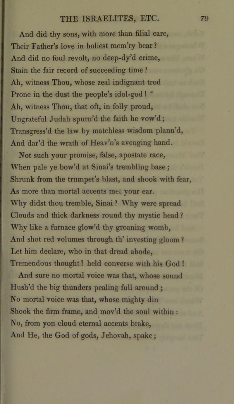 And did thy sons, with more than filial care. Their Father’s love in holiest mem’ry bear? And did no foul revolt, no deep-dy’d crime. Stain the fair record of succeeding time ? Ah, witness Thou, whose zeal indignant trod Prone in the dust the people’s idol-god! ' Ah, witness Thou, that oft, in folly proud, Ungrateful Judah spum’d the faith he vow’d; Transgress’d the law by matchless wisdom plann’d. And dar’d the wrath of Heav’n’s avenging hand. Not such your promise, false, apostate race. When pale ye bow’d at Sinai’s trembling base; Shrunk from the trumpet’s blast, and shook with fear. As more than mortal accents met your ear. Why didst thou tremble, Sinai ? Why were spread Clouds and thick darkness round thy mystic head ? Why like a furnace glow’d tliy groaning womb. And shot red volumes through th’ investing gloom ? Let him declare, who in that dread abode. Tremendous thought 1 held converse with his God ! And sure no mortal voice was that, whose sound Hush’d the big thunders pealing full around; No mortal voice was that, whose mighty din Shook the firm frame, and mov’d the soul within : No, from yon cloud eternal accents brake. And He, the God of gods, Jehovah, spake;