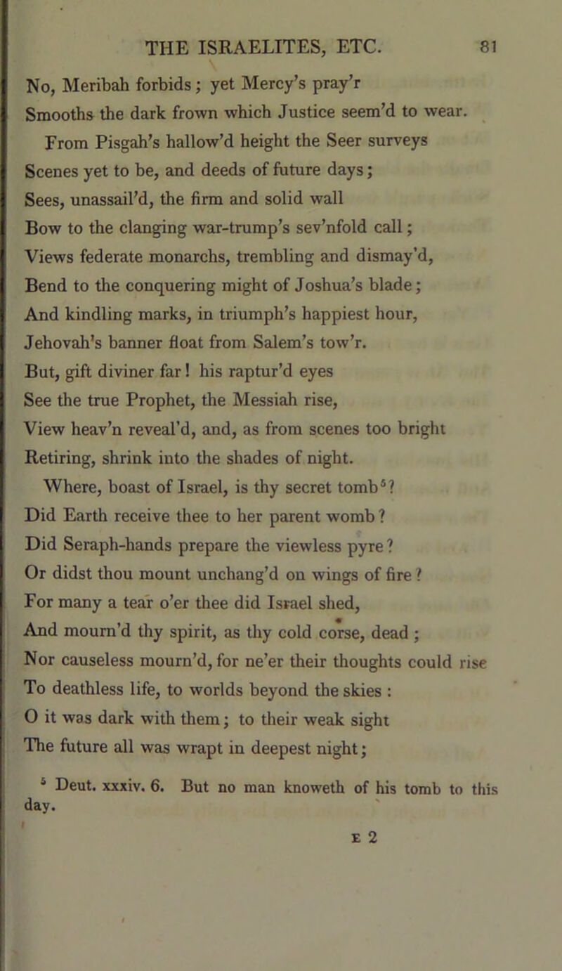 No, Meribah forbids; yet Mercy’s pray’r Smooths the dark frown which Justice seem’d to wear. From Pisgah’s hallow’d height the Seer surveys Scenes yet to be, and deeds of future days; Sees, unassail’d, the firm and solid wall Bow to the clanging war-trump’s sev’nfold call; Views federate monarchs, trembling and dismay’d, Bend to the conquering might of Joshua’s blade; And kindling marks, in triumph’s happiest hour, Jehovah's banner float from Salem’s tow’r. But, gift diviner far! his raptur’d eyes See the true Prophet, the Messiah rise. View heav’n reveal’d, and, as from scenes too bright Retiring, shrink into the shades of night. Where, boast of Israel, is thy secret tomb®? Did Earth receive thee to her parent womb ? Did Seraph-hands prepare the viewless pyre ? Or didst thou mount unchang’d on wings of fire ? For many a tear o’er thee did Israel shed. And mourn’d thy spirit, as tliy cold corse, dead ; Nor causeless mourn’d, for ne’er their thoughts could rise To deathless life, to worlds beyond the skies : O it was dark with them j to their weak sight The future all was wrapt in deepest night; ® Deut. xxxiv. 6. But no man knoweth of his tomb to this day.